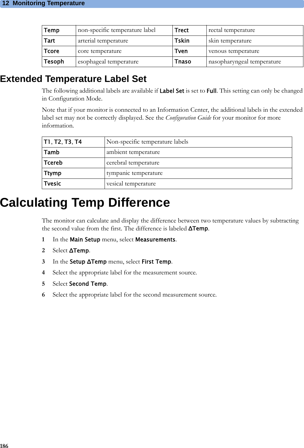 12 Monitoring Temperature186Extended Temperature Label SetThe following additional labels are available if Label Set is set to Full. This setting can only be changed in Configuration Mode.Note that if your monitor is connected to an Information Center, the additional labels in the extended label set may not be correctly displayed. See the Configuration Guide for your monitor for more information.Calculating Temp DifferenceThe monitor can calculate and display the difference between two temperature values by subtracting the second value from the first. The difference is labeled ΔTemp.1In the Main Setup menu, select Measurements.2Select ΔTemp.3In the Setup ΔTemp menu, select First Temp.4Select the appropriate label for the measurement source.5Select Second Temp.6Select the appropriate label for the second measurement source.Temp non-specific temperature label Trect rectal temperatureTart arterial temperature Tskin skin temperatureTcore core temperature Tven venous temperatureTesoph esophageal temperature Tnaso nasopharyngeal temperatureT1, T2, T3, T4 Non-specific temperature labelsTamb ambient temperatureTcereb cerebral temperatureTtymp tympanic temperatureTvesic vesical temperature