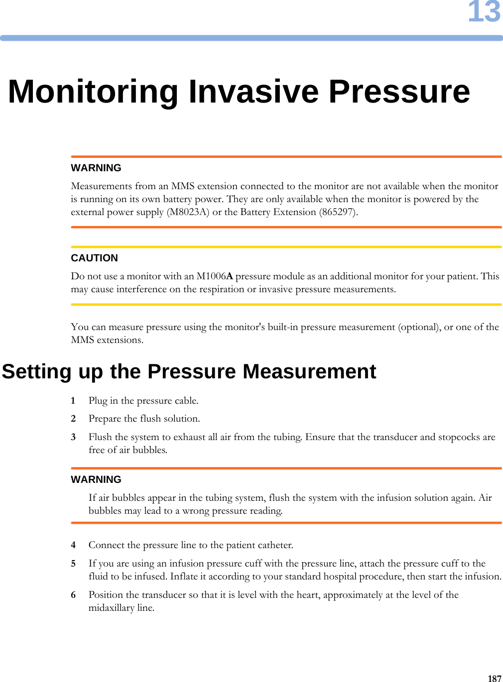 1318713Monitoring Invasive PressureWARNINGMeasurements from an MMS extension connected to the monitor are not available when the monitor is running on its own battery power. They are only available when the monitor is powered by the external power supply (M8023A) or the Battery Extension (865297).CAUTIONDo not use a monitor with an M1006A pressure module as an additional monitor for your patient. This may cause interference on the respiration or invasive pressure measurements.You can measure pressure using the monitor&apos;s built-in pressure measurement (optional), or one of the MMS extensions.Setting up the Pressure Measurement1Plug in the pressure cable.2Prepare the flush solution.3Flush the system to exhaust all air from the tubing. Ensure that the transducer and stopcocks are free of air bubbles.WARNINGIf air bubbles appear in the tubing system, flush the system with the infusion solution again. Air bubbles may lead to a wrong pressure reading.4Connect the pressure line to the patient catheter.5If you are using an infusion pressure cuff with the pressure line, attach the pressure cuff to the fluid to be infused. Inflate it according to your standard hospital procedure, then start the infusion.6Position the transducer so that it is level with the heart, approximately at the level of the midaxillary line.