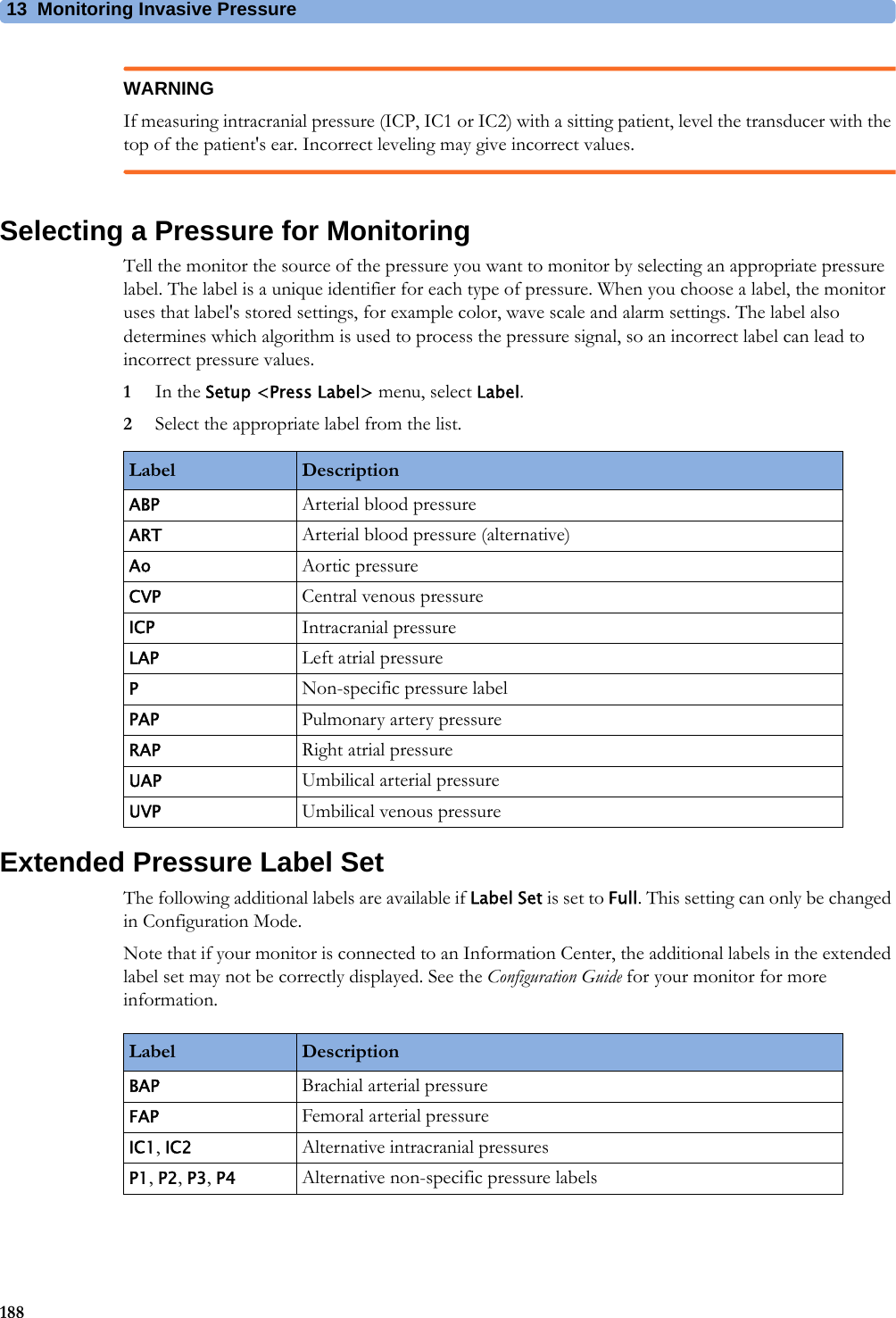 13 Monitoring Invasive Pressure188WARNINGIf measuring intracranial pressure (ICP, IC1 or IC2) with a sitting patient, level the transducer with the top of the patient&apos;s ear. Incorrect leveling may give incorrect values.Selecting a Pressure for MonitoringTell the monitor the source of the pressure you want to monitor by selecting an appropriate pressure label. The label is a unique identifier for each type of pressure. When you choose a label, the monitor uses that label&apos;s stored settings, for example color, wave scale and alarm settings. The label also determines which algorithm is used to process the pressure signal, so an incorrect label can lead to incorrect pressure values.1In the Setup &lt;Press Label&gt; menu, select Label.2Select the appropriate label from the list.Extended Pressure Label SetThe following additional labels are available if Label Set is set to Full. This setting can only be changed in Configuration Mode.Note that if your monitor is connected to an Information Center, the additional labels in the extended label set may not be correctly displayed. See the Configuration Guide for your monitor for more information.Label DescriptionABP Arterial blood pressureART Arterial blood pressure (alternative)Ao Aortic pressureCVP Central venous pressureICP Intracranial pressureLAP Left atrial pressurePNon-specific pressure labelPAP Pulmonary artery pressureRAP Right atrial pressureUAP Umbilical arterial pressureUVP Umbilical venous pressureLabel DescriptionBAP Brachial arterial pressureFAP Femoral arterial pressureIC1, IC2 Alternative intracranial pressuresP1, P2, P3, P4 Alternative non-specific pressure labels 