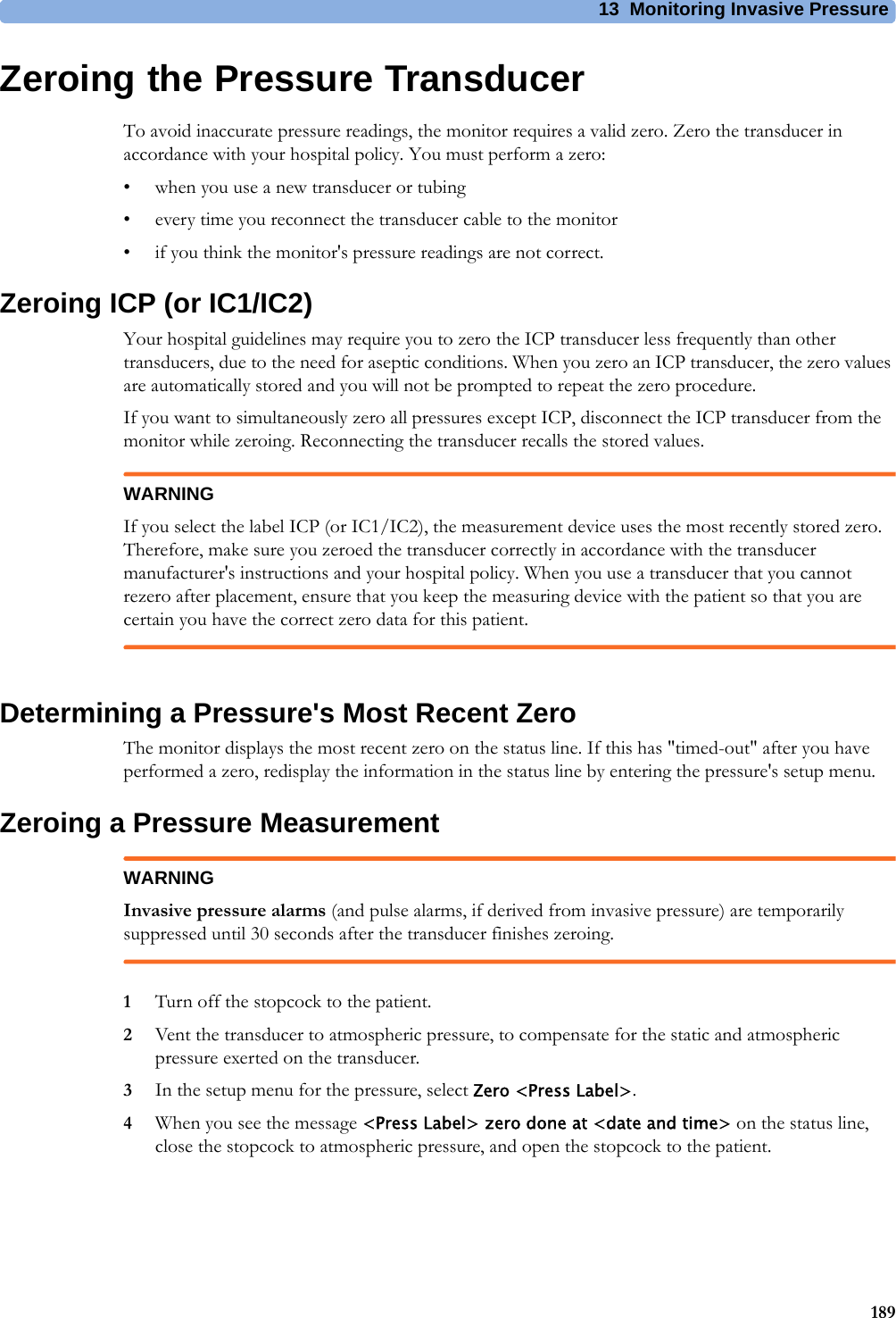 13 Monitoring Invasive Pressure189Zeroing the Pressure TransducerTo avoid inaccurate pressure readings, the monitor requires a valid zero. Zero the transducer in accordance with your hospital policy. You must perform a zero:• when you use a new transducer or tubing• every time you reconnect the transducer cable to the monitor• if you think the monitor&apos;s pressure readings are not correct.Zeroing ICP (or IC1/IC2)Your hospital guidelines may require you to zero the ICP transducer less frequently than other transducers, due to the need for aseptic conditions. When you zero an ICP transducer, the zero values are automatically stored and you will not be prompted to repeat the zero procedure.If you want to simultaneously zero all pressures except ICP, disconnect the ICP transducer from the monitor while zeroing. Reconnecting the transducer recalls the stored values.WARNINGIf you select the label ICP (or IC1/IC2), the measurement device uses the most recently stored zero. Therefore, make sure you zeroed the transducer correctly in accordance with the transducer manufacturer&apos;s instructions and your hospital policy. When you use a transducer that you cannot rezero after placement, ensure that you keep the measuring device with the patient so that you are certain you have the correct zero data for this patient.Determining a Pressure&apos;s Most Recent ZeroThe monitor displays the most recent zero on the status line. If this has &quot;timed-out&quot; after you have performed a zero, redisplay the information in the status line by entering the pressure&apos;s setup menu.Zeroing a Pressure MeasurementWARNINGInvasive pressure alarms (and pulse alarms, if derived from invasive pressure) are temporarily suppressed until 30 seconds after the transducer finishes zeroing.1Turn off the stopcock to the patient.2Vent the transducer to atmospheric pressure, to compensate for the static and atmospheric pressure exerted on the transducer.3In the setup menu for the pressure, select Zero &lt;Press Label&gt;.4When you see the message &lt;Press Label&gt; zero done at &lt;date and time&gt; on the status line, close the stopcock to atmospheric pressure, and open the stopcock to the patient.