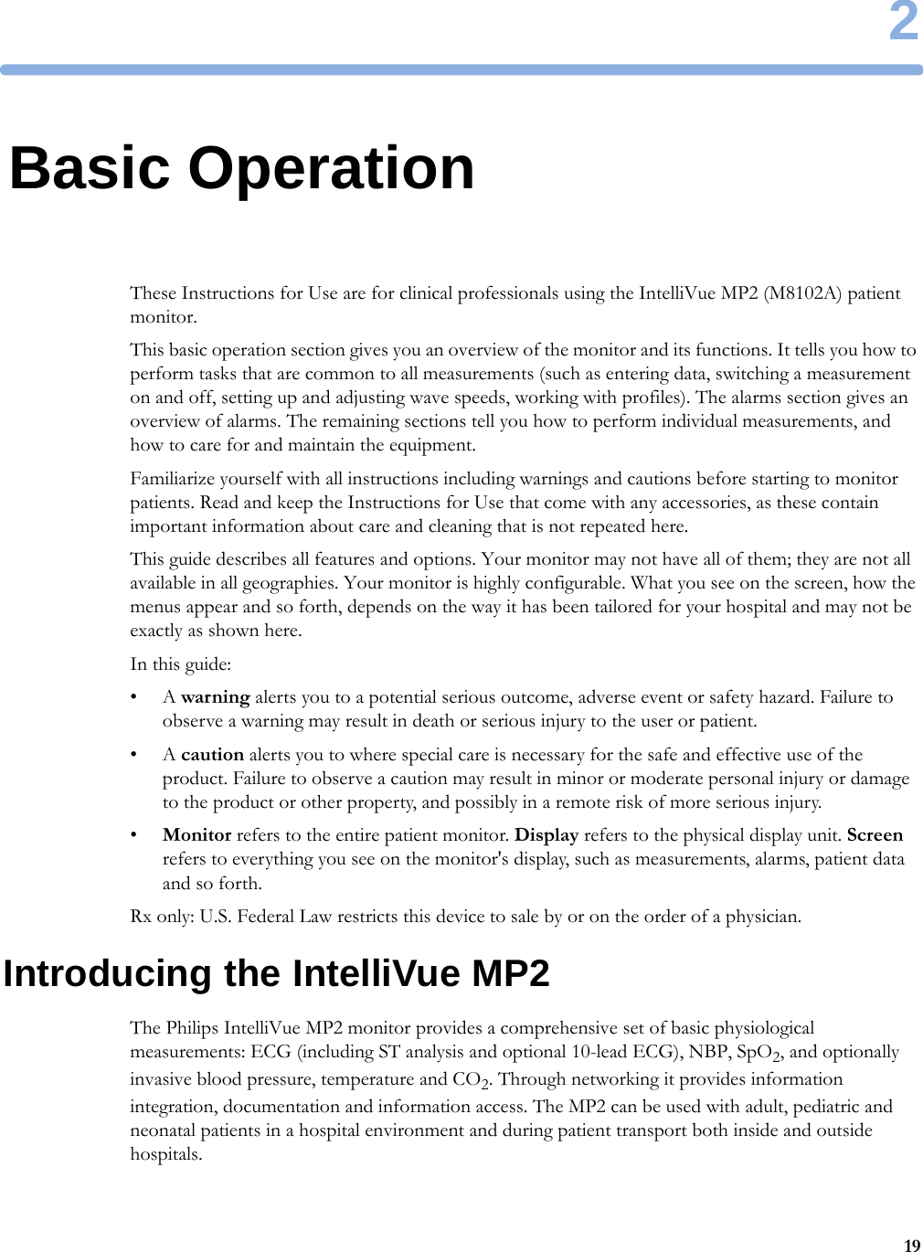 2192Basic OperationThese Instructions for Use are for clinical professionals using the IntelliVue MP2 (M8102A) patient monitor.This basic operation section gives you an overview of the monitor and its functions. It tells you how to perform tasks that are common to all measurements (such as entering data, switching a measurement on and off, setting up and adjusting wave speeds, working with profiles). The alarms section gives an overview of alarms. The remaining sections tell you how to perform individual measurements, and how to care for and maintain the equipment.Familiarize yourself with all instructions including warnings and cautions before starting to monitor patients. Read and keep the Instructions for Use that come with any accessories, as these contain important information about care and cleaning that is not repeated here.This guide describes all features and options. Your monitor may not have all of them; they are not all available in all geographies. Your monitor is highly configurable. What you see on the screen, how the menus appear and so forth, depends on the way it has been tailored for your hospital and may not be exactly as shown here.In this guide:•A warning alerts you to a potential serious outcome, adverse event or safety hazard. Failure to observe a warning may result in death or serious injury to the user or patient.•A caution alerts you to where special care is necessary for the safe and effective use of the product. Failure to observe a caution may result in minor or moderate personal injury or damage to the product or other property, and possibly in a remote risk of more serious injury.•Monitor refers to the entire patient monitor. Display refers to the physical display unit. Screen refers to everything you see on the monitor&apos;s display, such as measurements, alarms, patient data and so forth.Rx only: U.S. Federal Law restricts this device to sale by or on the order of a physician.Introducing the IntelliVue MP2The Philips IntelliVue MP2 monitor provides a comprehensive set of basic physiological measurements: ECG (including ST analysis and optional 10-lead ECG), NBP, SpO2, and optionally invasive blood pressure, temperature and CO2. Through networking it provides information integration, documentation and information access. The MP2 can be used with adult, pediatric and neonatal patients in a hospital environment and during patient transport both inside and outside hospitals.