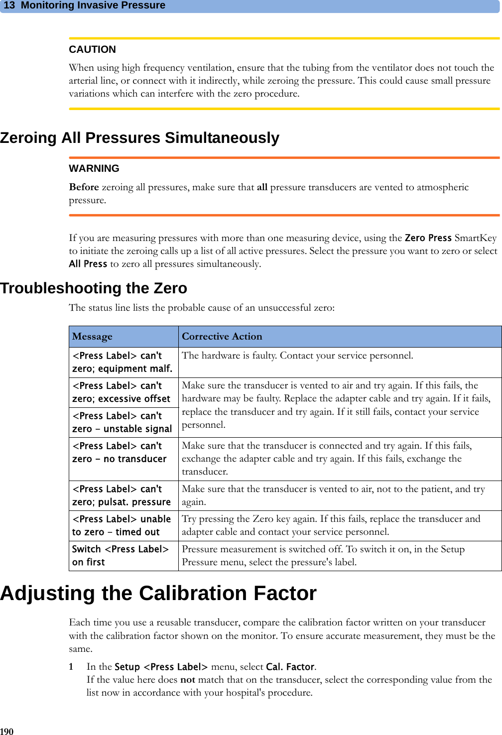 13 Monitoring Invasive Pressure190CAUTIONWhen using high frequency ventilation, ensure that the tubing from the ventilator does not touch the arterial line, or connect with it indirectly, while zeroing the pressure. This could cause small pressure variations which can interfere with the zero procedure.Zeroing All Pressures SimultaneouslyWARNINGBefore zeroing all pressures, make sure that all pressure transducers are vented to atmospheric pressure.If you are measuring pressures with more than one measuring device, using the Zero Press SmartKey to initiate the zeroing calls up a list of all active pressures. Select the pressure you want to zero or select All Press to zero all pressures simultaneously.Troubleshooting the ZeroThe status line lists the probable cause of an unsuccessful zero:Adjusting the Calibration FactorEach time you use a reusable transducer, compare the calibration factor written on your transducer with the calibration factor shown on the monitor. To ensure accurate measurement, they must be the same.1In the Setup &lt;Press Label&gt; menu, select Cal. Factor.If the value here does not match that on the transducer, select the corresponding value from the list now in accordance with your hospital&apos;s procedure.Message Corrective Action&lt;Press Label&gt; can&apos;t zero; equipment malf.The hardware is faulty. Contact your service personnel.&lt;Press Label&gt; can&apos;t zero; excessive offsetMake sure the transducer is vented to air and try again. If this fails, the hardware may be faulty. Replace the adapter cable and try again. If it fails, replace the transducer and try again. If it still fails, contact your service personnel.&lt;Press Label&gt; can&apos;t zero - unstable signal&lt;Press Label&gt; can&apos;t zero - no transducerMake sure that the transducer is connected and try again. If this fails, exchange the adapter cable and try again. If this fails, exchange the transducer.&lt;Press Label&gt; can&apos;t zero; pulsat. pressureMake sure that the transducer is vented to air, not to the patient, and try again.&lt;Press Label&gt; unable to zero - timed outTry pressing the Zero key again. If this fails, replace the transducer and adapter cable and contact your service personnel.Switch &lt;Press Label&gt; on firstPressure measurement is switched off. To switch it on, in the Setup Pressure menu, select the pressure&apos;s label.