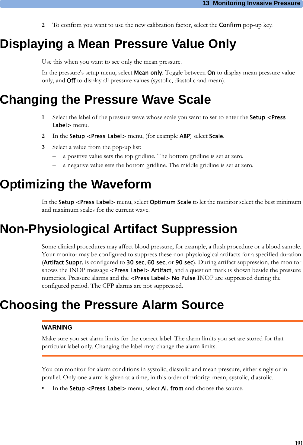 13 Monitoring Invasive Pressure1912To confirm you want to use the new calibration factor, select the Confirm pop-up key.Displaying a Mean Pressure Value OnlyUse this when you want to see only the mean pressure.In the pressure&apos;s setup menu, select Mean only. Toggle between On to display mean pressure value only, and Off to display all pressure values (systolic, diastolic and mean).Changing the Pressure Wave Scale1Select the label of the pressure wave whose scale you want to set to enter the Setup &lt;Press Label&gt; menu.2In the Setup &lt;Press Label&gt; menu, (for example ABP) select Scale.3Select a value from the pop-up list:– a positive value sets the top gridline. The bottom gridline is set at zero.– a negative value sets the bottom gridline. The middle gridline is set at zero.Optimizing the WaveformIn the Setup &lt;Press Label&gt; menu, select Optimum Scale to let the monitor select the best minimum and maximum scales for the current wave.Non-Physiological Artifact SuppressionSome clinical procedures may affect blood pressure, for example, a flush procedure or a blood sample. Your monitor may be configured to suppress these non-physiological artifacts for a specified duration (Artifact Suppr. is configured to 30 sec, 60 sec, or 90 sec). During artifact suppression, the monitor shows the INOP message &lt;Press Label&gt; Artifact, and a question mark is shown beside the pressure numerics. Pressure alarms and the &lt;Press Label&gt; No Pulse INOP are suppressed during the configured period. The CPP alarms are not suppressed.Choosing the Pressure Alarm SourceWARNINGMake sure you set alarm limits for the correct label. The alarm limits you set are stored for that particular label only. Changing the label may change the alarm limits.You can monitor for alarm conditions in systolic, diastolic and mean pressure, either singly or in parallel. Only one alarm is given at a time, in this order of priority: mean, systolic, diastolic.•In the Setup &lt;Press Label&gt; menu, select Al. from and choose the source.