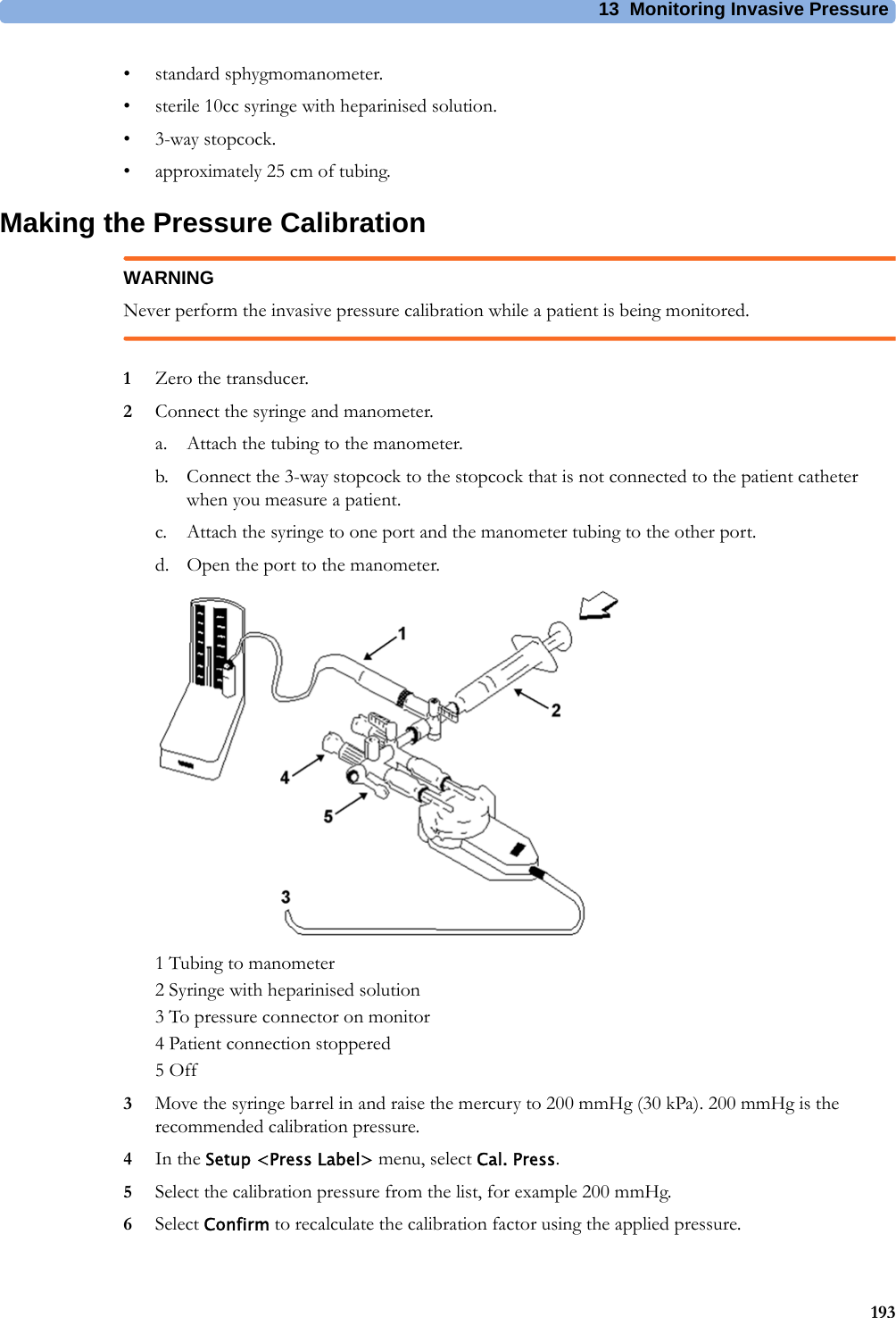 13 Monitoring Invasive Pressure193• standard sphygmomanometer.• sterile 10cc syringe with heparinised solution.•3-way stopcock.• approximately 25 cm of tubing.Making the Pressure CalibrationWARNINGNever perform the invasive pressure calibration while a patient is being monitored.1Zero the transducer.2Connect the syringe and manometer.a. Attach the tubing to the manometer.b. Connect the 3-way stopcock to the stopcock that is not connected to the patient catheter when you measure a patient.c. Attach the syringe to one port and the manometer tubing to the other port.d. Open the port to the manometer.1 Tubing to manometer2 Syringe with heparinised solution3 To pressure connector on monitor4 Patient connection stoppered5 Off3Move the syringe barrel in and raise the mercury to 200 mmHg (30 kPa). 200 mmHg is the recommended calibration pressure.4In the Setup &lt;Press Label&gt; menu, select Cal. Press.5Select the calibration pressure from the list, for example 200 mmHg.6Select Confirm to recalculate the calibration factor using the applied pressure.