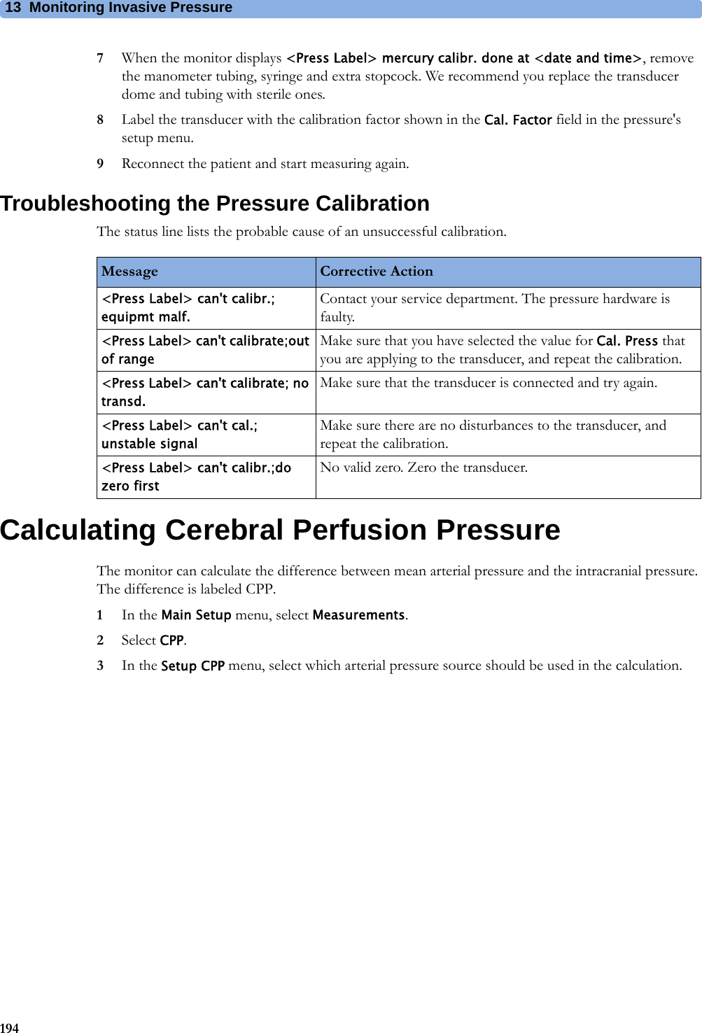 13 Monitoring Invasive Pressure1947When the monitor displays &lt;Press Label&gt; mercury calibr. done at &lt;date and time&gt;, remove the manometer tubing, syringe and extra stopcock. We recommend you replace the transducer dome and tubing with sterile ones.8Label the transducer with the calibration factor shown in the Cal. Factor field in the pressure&apos;s setup menu.9Reconnect the patient and start measuring again.Troubleshooting the Pressure CalibrationThe status line lists the probable cause of an unsuccessful calibration.Calculating Cerebral Perfusion PressureThe monitor can calculate the difference between mean arterial pressure and the intracranial pressure. The difference is labeled CPP.1In the Main Setup menu, select Measurements.2Select CPP.3In the Setup CPP menu, select which arterial pressure source should be used in the calculation.Message Corrective Action&lt;Press Label&gt; can&apos;t calibr.; equipmt malf.Contact your service department. The pressure hardware is faulty.&lt;Press Label&gt; can&apos;t calibrate;out of rangeMake sure that you have selected the value for Cal. Press that you are applying to the transducer, and repeat the calibration.&lt;Press Label&gt; can&apos;t calibrate; no transd.Make sure that the transducer is connected and try again.&lt;Press Label&gt; can&apos;t cal.; unstable signalMake sure there are no disturbances to the transducer, and repeat the calibration.&lt;Press Label&gt; can&apos;t calibr.;do zero firstNo valid zero. Zero the transducer.