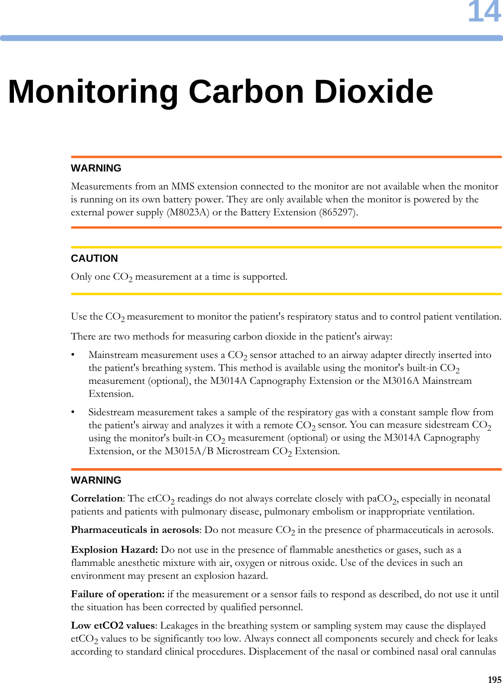 1419514Monitoring Carbon DioxideWARNINGMeasurements from an MMS extension connected to the monitor are not available when the monitor is running on its own battery power. They are only available when the monitor is powered by the external power supply (M8023A) or the Battery Extension (865297).CAUTIONOnly one CO2 measurement at a time is supported.Use the CO2 measurement to monitor the patient&apos;s respiratory status and to control patient ventilation.There are two methods for measuring carbon dioxide in the patient&apos;s airway:• Mainstream measurement uses a CO2 sensor attached to an airway adapter directly inserted into the patient&apos;s breathing system. This method is available using the monitor&apos;s built-in CO2 measurement (optional), the M3014A Capnography Extension or the M3016A Mainstream Extension.• Sidestream measurement takes a sample of the respiratory gas with a constant sample flow from the patient&apos;s airway and analyzes it with a remote CO2 sensor. You can measure sidestream CO2 using the monitor&apos;s built-in CO2 measurement (optional) or using the M3014A Capnography Extension, or the M3015A/B Microstream CO2 Extension.WARNINGCorrelation: The etCO2 readings do not always correlate closely with paCO2, especially in neonatal patients and patients with pulmonary disease, pulmonary embolism or inappropriate ventilation.Pharmaceuticals in aerosols: Do not measure CO2 in the presence of pharmaceuticals in aerosols.Explosion Hazard: Do not use in the presence of flammable anesthetics or gases, such as a flammable anesthetic mixture with air, oxygen or nitrous oxide. Use of the devices in such an environment may present an explosion hazard.Failure of operation: if the measurement or a sensor fails to respond as described, do not use it until the situation has been corrected by qualified personnel.Low etCO2 values: Leakages in the breathing system or sampling system may cause the displayed etCO2 values to be significantly too low. Always connect all components securely and check for leaks according to standard clinical procedures. Displacement of the nasal or combined nasal oral cannulas 