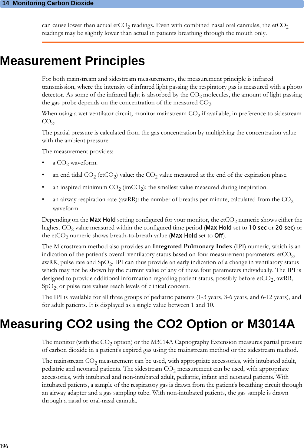 14 Monitoring Carbon Dioxide196can cause lower than actual etCO2 readings. Even with combined nasal oral cannulas, the etCO2 readings may be slightly lower than actual in patients breathing through the mouth only.Measurement PrinciplesFor both mainstream and sidestream measurements, the measurement principle is infrared transmission, where the intensity of infrared light passing the respiratory gas is measured with a photo detector. As some of the infrared light is absorbed by the CO2 molecules, the amount of light passing the gas probe depends on the concentration of the measured CO2.When using a wet ventilator circuit, monitor mainstream CO2 if available, in preference to sidestream CO2.The partial pressure is calculated from the gas concentration by multiplying the concentration value with the ambient pressure.The measurement provides:•a CO2 waveform.•an end tidal CO2 (etCO2) value: the CO2 value measured at the end of the expiration phase.• an inspired minimum CO2 (imCO2): the smallest value measured during inspiration.• an airway respiration rate (awRR): the number of breaths per minute, calculated from the CO2 waveform.Depending on the Max Hold setting configured for your monitor, the etCO2 numeric shows either the highest CO2 value measured within the configured time period (Max Hold set to 10 sec or 20 sec) or the etCO2 numeric shows breath-to-breath value (Max Hold set to Off).The Microstream method also provides an Integrated Pulmonary Index (IPI) numeric, which is an indication of the patient&apos;s overall ventilatory status based on four measurement parameters: etCO2, awRR, pulse rate and SpO2. IPI can thus provide an early indication of a change in ventilatory status which may not be shown by the current value of any of these four parameters individually. The IPI is designed to provide additional information regarding patient status, possibly before etCO2, awRR, SpO2, or pulse rate values reach levels of clinical concern.The IPI is available for all three groups of pediatric patients (1-3 years, 3-6 years, and 6-12 years), and for adult patients. It is displayed as a single value between 1 and 10.Measuring CO2 using the CO2 Option or M3014AThe monitor (with the CO2 option) or the M3014A Capnography Extension measures partial pressure of carbon dioxide in a patient&apos;s expired gas using the mainstream method or the sidestream method.The mainstream CO2 measurement can be used, with appropriate accessories, with intubated adult, pediatric and neonatal patients. The sidestream CO2 measurement can be used, with appropriate accessories, with intubated and non-intubated adult, pediatric, infant and neonatal patients. With intubated patients, a sample of the respiratory gas is drawn from the patient&apos;s breathing circuit through an airway adapter and a gas sampling tube. With non-intubated patients, the gas sample is drawn through a nasal or oral-nasal cannula.