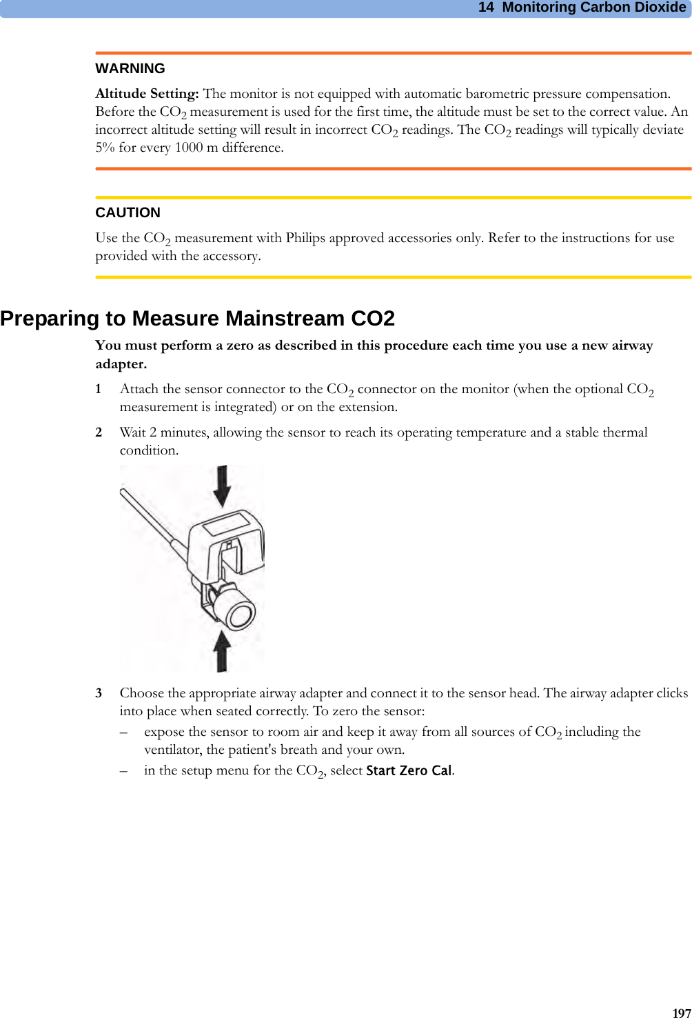 14 Monitoring Carbon Dioxide197WARNINGAltitude Setting: The monitor is not equipped with automatic barometric pressure compensation. Before the CO2 measurement is used for the first time, the altitude must be set to the correct value. An incorrect altitude setting will result in incorrect CO2 readings. The CO2 readings will typically deviate 5% for every 1000 m difference.CAUTIONUse the CO2 measurement with Philips approved accessories only. Refer to the instructions for use provided with the accessory.Preparing to Measure Mainstream CO2You must perform a zero as described in this procedure each time you use a new airway adapter.1Attach the sensor connector to the CO2 connector on the monitor (when the optional CO2 measurement is integrated) or on the extension.2Wait 2 minutes, allowing the sensor to reach its operating temperature and a stable thermal condition.3Choose the appropriate airway adapter and connect it to the sensor head. The airway adapter clicks into place when seated correctly. To zero the sensor:– expose the sensor to room air and keep it away from all sources of CO2 including the ventilator, the patient&apos;s breath and your own.– in the setup menu for the CO2, select Start Zero Cal.