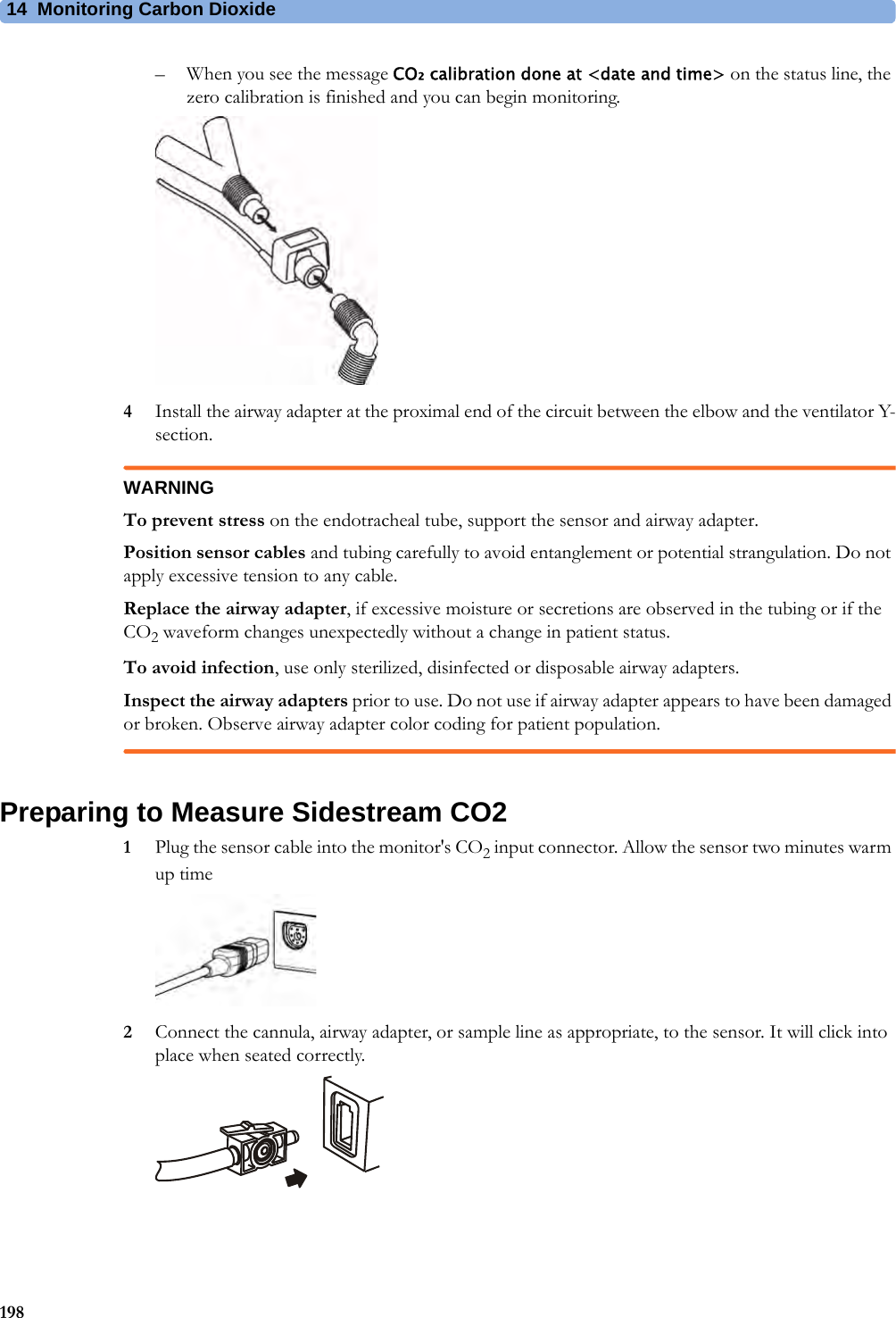 14 Monitoring Carbon Dioxide198– When you see the message CO₂ calibration done at &lt;date and time&gt; on the status line, the zero calibration is finished and you can begin monitoring.4Install the airway adapter at the proximal end of the circuit between the elbow and the ventilator Y-section.WARNINGTo prevent stress on the endotracheal tube, support the sensor and airway adapter.Position sensor cables and tubing carefully to avoid entanglement or potential strangulation. Do not apply excessive tension to any cable.Replace the airway adapter, if excessive moisture or secretions are observed in the tubing or if the CO2 waveform changes unexpectedly without a change in patient status.To avoid infection, use only sterilized, disinfected or disposable airway adapters.Inspect the airway adapters prior to use. Do not use if airway adapter appears to have been damaged or broken. Observe airway adapter color coding for patient population.Preparing to Measure Sidestream CO21Plug the sensor cable into the monitor&apos;s CO2 input connector. Allow the sensor two minutes warm up time 2Connect the cannula, airway adapter, or sample line as appropriate, to the sensor. It will click into place when seated correctly.