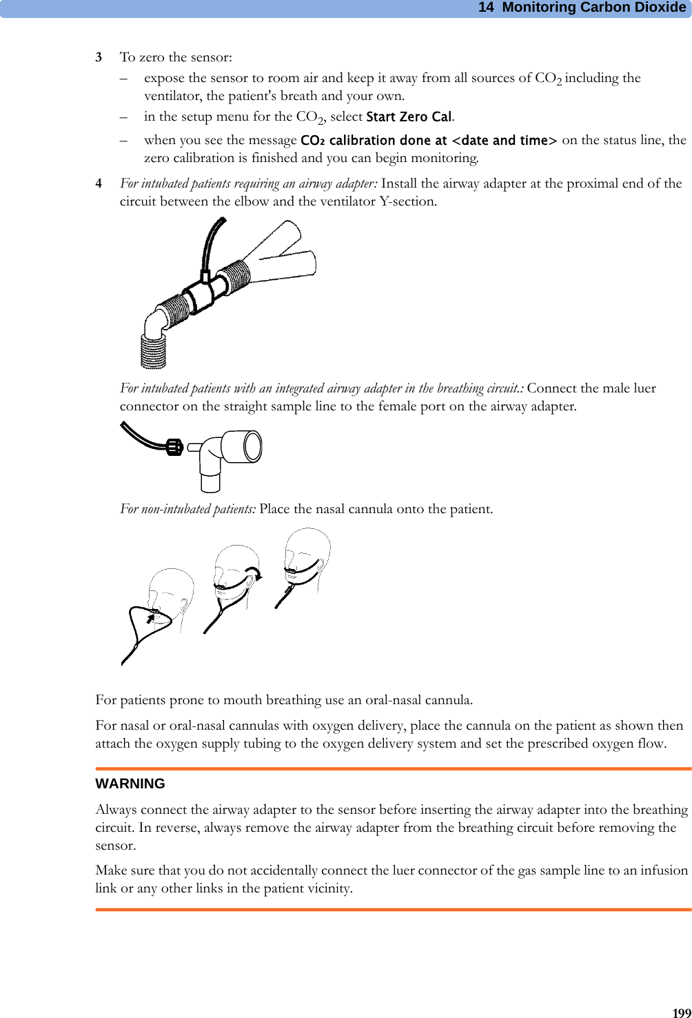 14 Monitoring Carbon Dioxide1993To zero the sensor:– expose the sensor to room air and keep it away from all sources of CO2 including the ventilator, the patient&apos;s breath and your own.– in the setup menu for the CO2, select Start Zero Cal.– when you see the message CO₂ calibration done at &lt;date and time&gt; on the status line, the zero calibration is finished and you can begin monitoring.4For intubated patients requiring an airway adapter: Install the airway adapter at the proximal end of the circuit between the elbow and the ventilator Y-section. For intubated patients with an integrated airway adapter in the breathing circuit.: Connect the male luer connector on the straight sample line to the female port on the airway adapter.For non-intubated patients: Place the nasal cannula onto the patient.For patients prone to mouth breathing use an oral-nasal cannula.For nasal or oral-nasal cannulas with oxygen delivery, place the cannula on the patient as shown then attach the oxygen supply tubing to the oxygen delivery system and set the prescribed oxygen flow.WARNINGAlways connect the airway adapter to the sensor before inserting the airway adapter into the breathing circuit. In reverse, always remove the airway adapter from the breathing circuit before removing the sensor.Make sure that you do not accidentally connect the luer connector of the gas sample line to an infusion link or any other links in the patient vicinity.