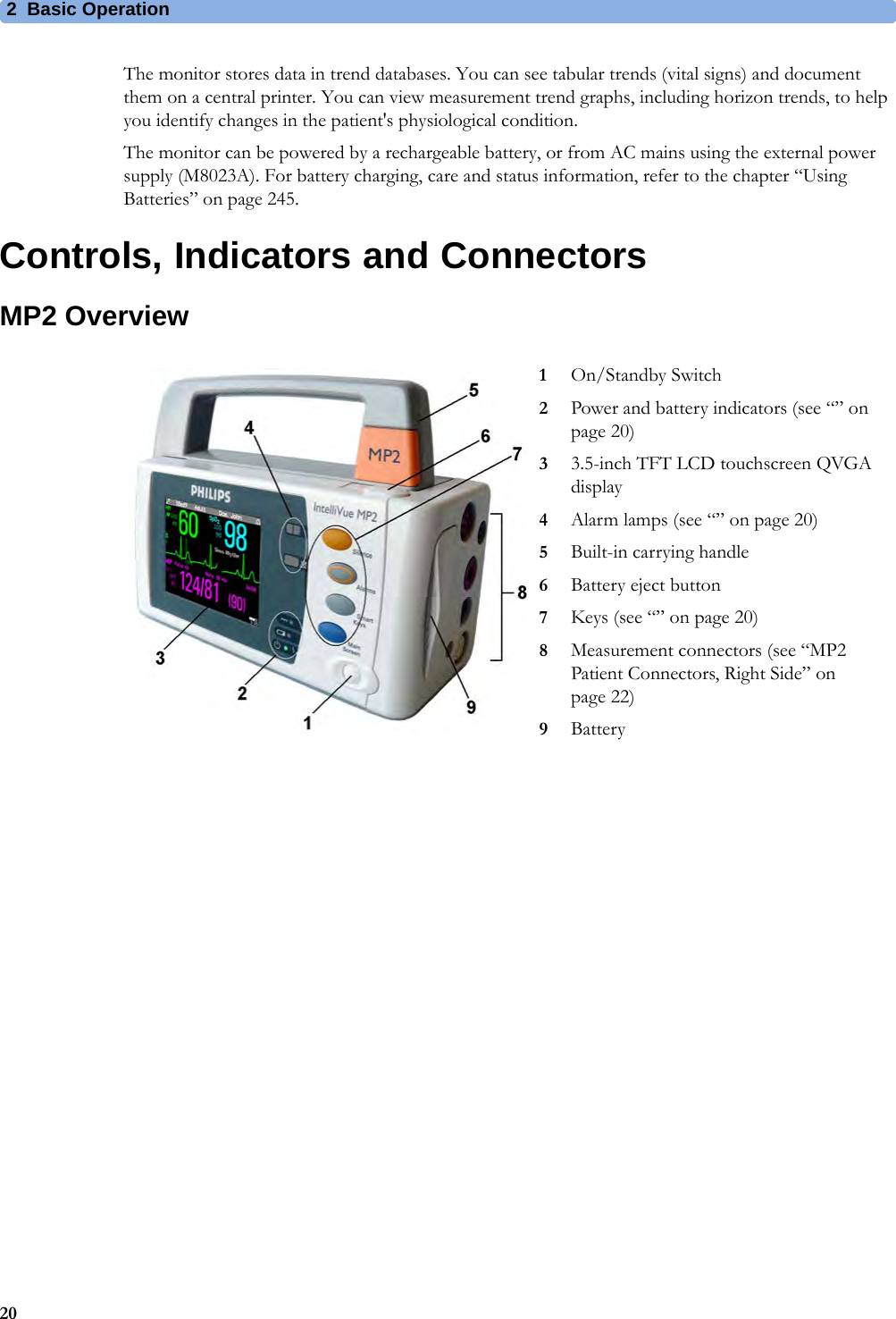 2 Basic Operation20The monitor stores data in trend databases. You can see tabular trends (vital signs) and document them on a central printer. You can view measurement trend graphs, including horizon trends, to help you identify changes in the patient&apos;s physiological condition.The monitor can be powered by a rechargeable battery, or from AC mains using the external power supply (M8023A). For battery charging, care and status information, refer to the chapter “Using Batteries” on page 245.Controls, Indicators and ConnectorsMP2 Overview1On/Standby Switch2Power and battery indicators (see “” on page 20)33.5-inch TFT LCD touchscreen QVGA display4Alarm lamps (see “” on page 20)5Built-in carrying handle6Battery eject button7Keys (see “” on page 20)8Measurement connectors (see “MP2 Patient Connectors, Right Side” on page 22)9Battery