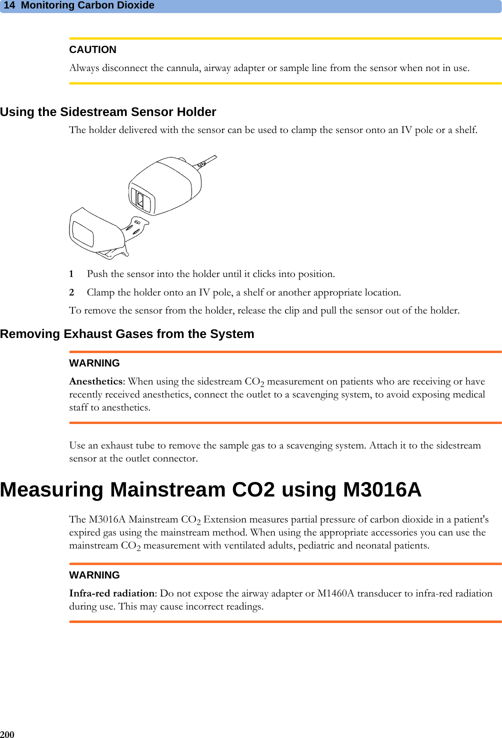 14 Monitoring Carbon Dioxide200CAUTIONAlways disconnect the cannula, airway adapter or sample line from the sensor when not in use.Using the Sidestream Sensor HolderThe holder delivered with the sensor can be used to clamp the sensor onto an IV pole or a shelf.1Push the sensor into the holder until it clicks into position.2Clamp the holder onto an IV pole, a shelf or another appropriate location.To remove the sensor from the holder, release the clip and pull the sensor out of the holder.Removing Exhaust Gases from the SystemWARNINGAnesthetics: When using the sidestream CO2 measurement on patients who are receiving or have recently received anesthetics, connect the outlet to a scavenging system, to avoid exposing medical staff to anesthetics.Use an exhaust tube to remove the sample gas to a scavenging system. Attach it to the sidestream sensor at the outlet connector.Measuring Mainstream CO2 using M3016AThe M3016A Mainstream CO2 Extension measures partial pressure of carbon dioxide in a patient&apos;s expired gas using the mainstream method. When using the appropriate accessories you can use the mainstream CO2 measurement with ventilated adults, pediatric and neonatal patients.WARNINGInfra-red radiation: Do not expose the airway adapter or M1460A transducer to infra-red radiation during use. This may cause incorrect readings.