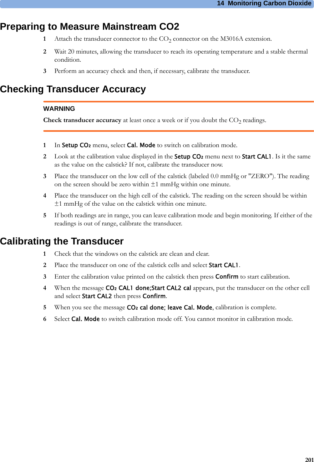 14 Monitoring Carbon Dioxide201Preparing to Measure Mainstream CO21Attach the transducer connector to the CO2 connector on the M3016A extension.2Wait 20 minutes, allowing the transducer to reach its operating temperature and a stable thermal condition.3Perform an accuracy check and then, if necessary, calibrate the transducer.Checking Transducer AccuracyWARNINGCheck transducer accuracy at least once a week or if you doubt the CO2 readings.1In Setup CO₂ menu, select Cal. Mode to switch on calibration mode.2Look at the calibration value displayed in the Setup CO₂ menu next to Start CAL1. Is it the same as the value on the calstick? If not, calibrate the transducer now.3Place the transducer on the low cell of the calstick (labeled 0.0 mmHg or &quot;ZERO&quot;). The reading on the screen should be zero within ±1 mmHg within one minute.4Place the transducer on the high cell of the calstick. The reading on the screen should be within ±1 mmHg of the value on the calstick within one minute.5If both readings are in range, you can leave calibration mode and begin monitoring. If either of the readings is out of range, calibrate the transducer.Calibrating the Transducer1Check that the windows on the calstick are clean and clear.2Place the transducer on one of the calstick cells and select Start CAL1.3Enter the calibration value printed on the calstick then press Confirm to start calibration.4When the message CO₂ CAL1 done;Start CAL2 cal appears, put the transducer on the other cell and select Start CAL2 then press Confirm.5When you see the message CO₂ cal done; leave Cal. Mode, calibration is complete.6Select Cal. Mode to switch calibration mode off. You cannot monitor in calibration mode.