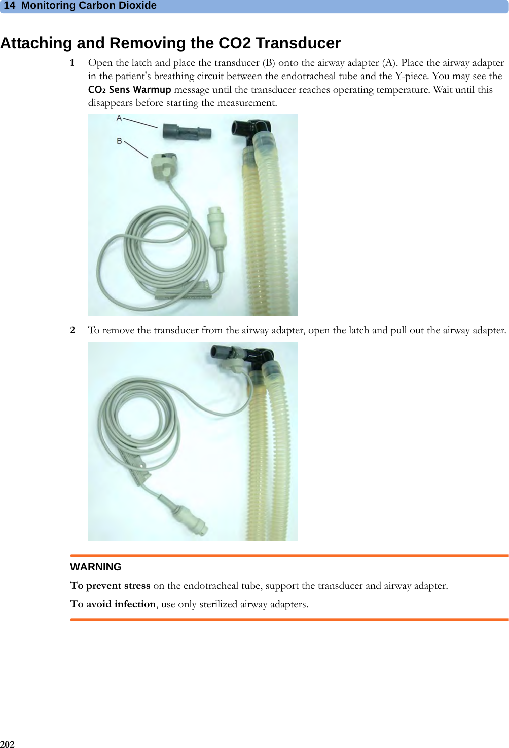 14 Monitoring Carbon Dioxide202Attaching and Removing the CO2 Transducer1Open the latch and place the transducer (B) onto the airway adapter (A). Place the airway adapter in the patient&apos;s breathing circuit between the endotracheal tube and the Y-piece. You may see the CO₂ Sens Warmup message until the transducer reaches operating temperature. Wait until this disappears before starting the measurement.2To remove the transducer from the airway adapter, open the latch and pull out the airway adapter.WARNINGTo prevent stress on the endotracheal tube, support the transducer and airway adapter.To avoid infection, use only sterilized airway adapters.