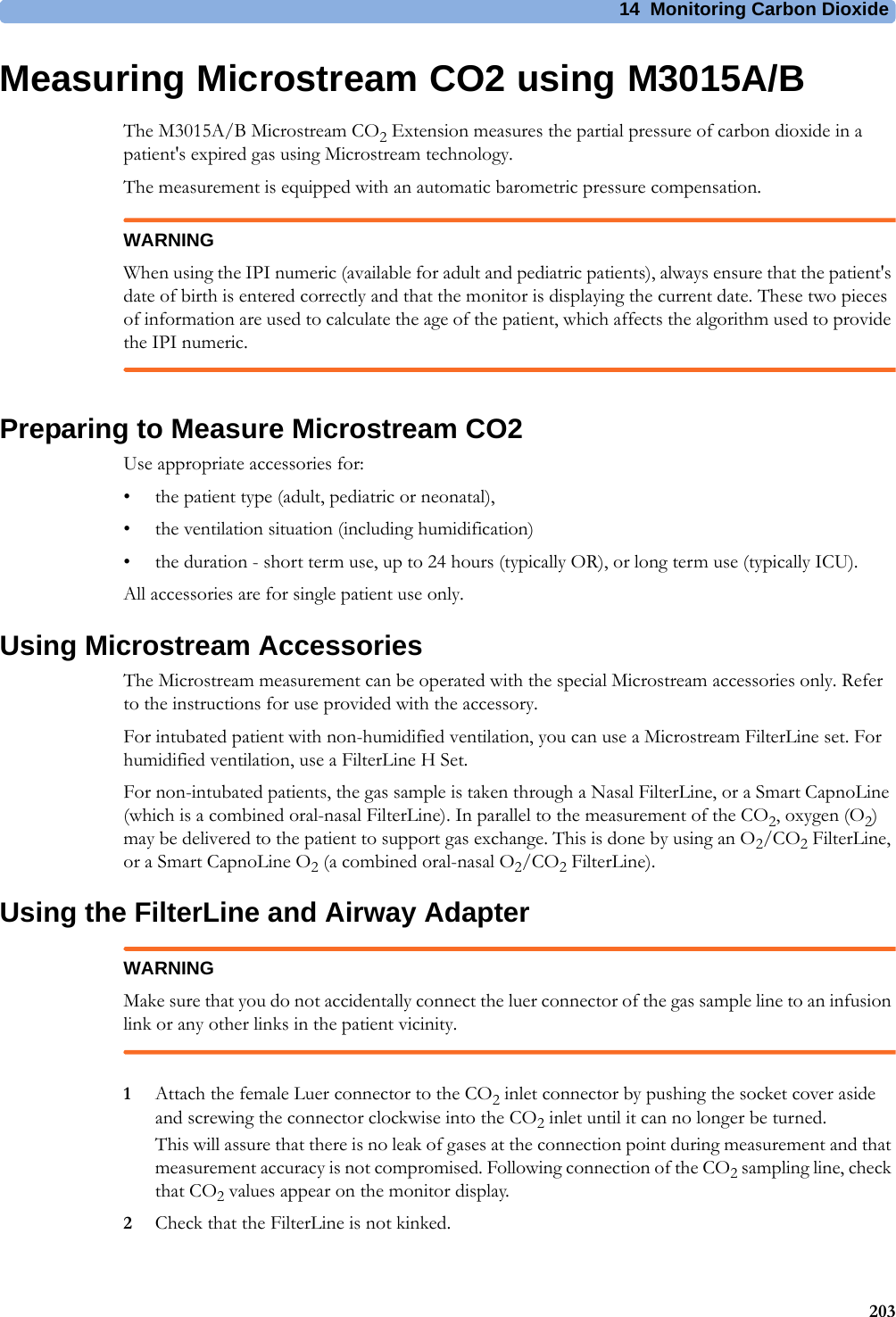 14 Monitoring Carbon Dioxide203Measuring Microstream CO2 using M3015A/BThe M3015A/B Microstream CO2 Extension measures the partial pressure of carbon dioxide in a patient&apos;s expired gas using Microstream technology.The measurement is equipped with an automatic barometric pressure compensation.WARNINGWhen using the IPI numeric (available for adult and pediatric patients), always ensure that the patient&apos;s date of birth is entered correctly and that the monitor is displaying the current date. These two pieces of information are used to calculate the age of the patient, which affects the algorithm used to provide the IPI numeric.Preparing to Measure Microstream CO2Use appropriate accessories for:• the patient type (adult, pediatric or neonatal),• the ventilation situation (including humidification)• the duration - short term use, up to 24 hours (typically OR), or long term use (typically ICU).All accessories are for single patient use only.Using Microstream AccessoriesThe Microstream measurement can be operated with the special Microstream accessories only. Refer to the instructions for use provided with the accessory.For intubated patient with non-humidified ventilation, you can use a Microstream FilterLine set. For humidified ventilation, use a FilterLine H Set.For non-intubated patients, the gas sample is taken through a Nasal FilterLine, or a Smart CapnoLine (which is a combined oral-nasal FilterLine). In parallel to the measurement of the CO2, oxygen (O2) may be delivered to the patient to support gas exchange. This is done by using an O2/CO2 FilterLine, or a Smart CapnoLine O2 (a combined oral-nasal O2/CO2 FilterLine).Using the FilterLine and Airway AdapterWARNINGMake sure that you do not accidentally connect the luer connector of the gas sample line to an infusion link or any other links in the patient vicinity.1Attach the female Luer connector to the CO2 inlet connector by pushing the socket cover aside and screwing the connector clockwise into the CO2 inlet until it can no longer be turned.This will assure that there is no leak of gases at the connection point during measurement and that measurement accuracy is not compromised. Following connection of the CO2 sampling line, check that CO2 values appear on the monitor display.2Check that the FilterLine is not kinked.