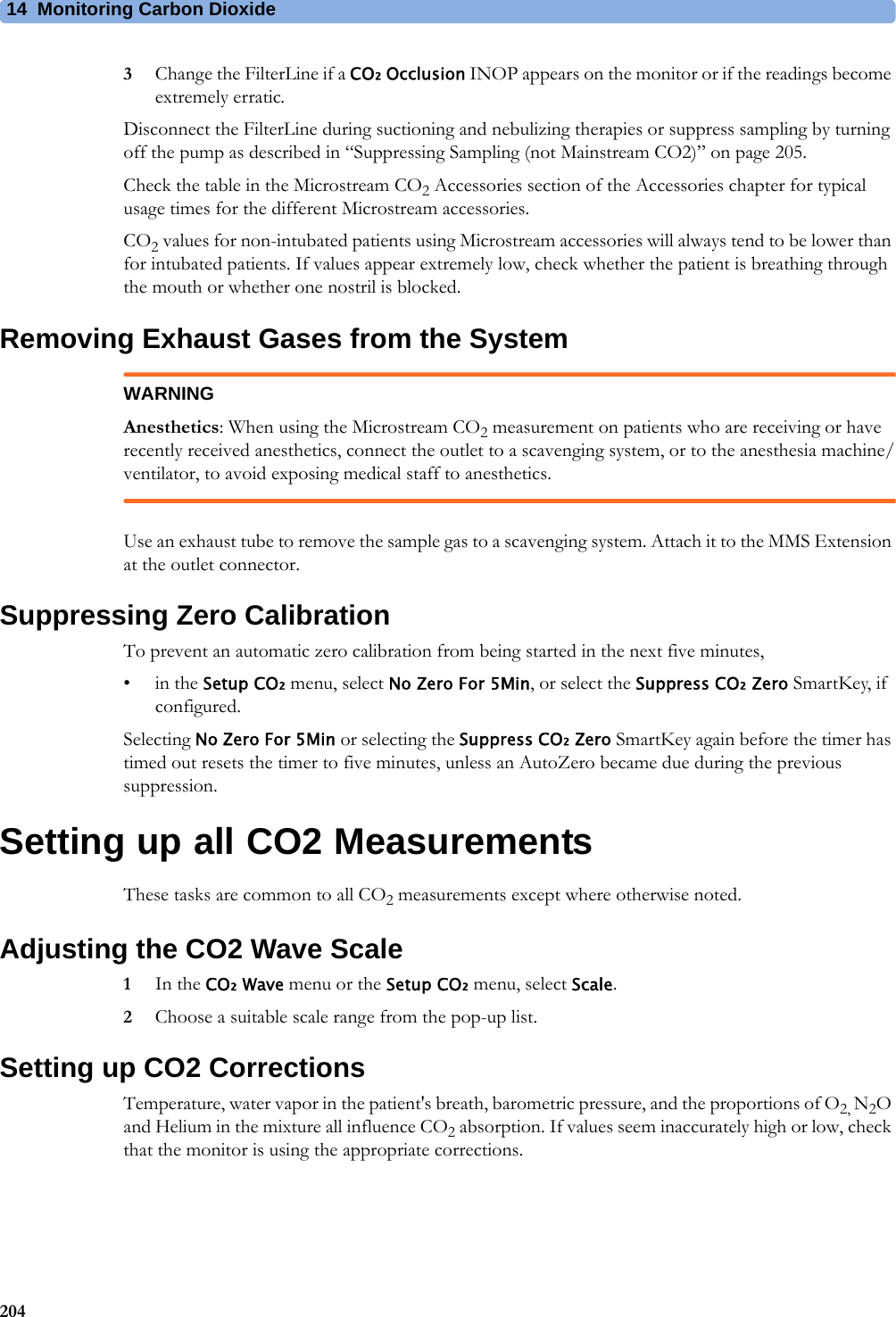 14 Monitoring Carbon Dioxide2043Change the FilterLine if a CO₂ Occlusion INOP appears on the monitor or if the readings become extremely erratic.Disconnect the FilterLine during suctioning and nebulizing therapies or suppress sampling by turning off the pump as described in “Suppressing Sampling (not Mainstream CO2)” on page 205.Check the table in the Microstream CO2 Accessories section of the Accessories chapter for typical usage times for the different Microstream accessories.CO2 values for non-intubated patients using Microstream accessories will always tend to be lower than for intubated patients. If values appear extremely low, check whether the patient is breathing through the mouth or whether one nostril is blocked.Removing Exhaust Gases from the SystemWARNINGAnesthetics: When using the Microstream CO2 measurement on patients who are receiving or have recently received anesthetics, connect the outlet to a scavenging system, or to the anesthesia machine/ventilator, to avoid exposing medical staff to anesthetics.Use an exhaust tube to remove the sample gas to a scavenging system. Attach it to the MMS Extension at the outlet connector.Suppressing Zero CalibrationTo prevent an automatic zero calibration from being started in the next five minutes,•in the Setup CO₂ menu, select No Zero For 5Min, or select the Suppress CO₂ Zero SmartKey, if configured.Selecting No Zero For 5Min or selecting the Suppress CO₂ Zero SmartKey again before the timer has timed out resets the timer to five minutes, unless an AutoZero became due during the previous suppression.Setting up all CO2 MeasurementsThese tasks are common to all CO2 measurements except where otherwise noted.Adjusting the CO2 Wave Scale1In the CO₂ Wave menu or the Setup CO₂ menu, select Scale.2Choose a suitable scale range from the pop-up list.Setting up CO2 CorrectionsTemperature, water vapor in the patient&apos;s breath, barometric pressure, and the proportions of O2, N2O and Helium in the mixture all influence CO2 absorption. If values seem inaccurately high or low, check that the monitor is using the appropriate corrections.