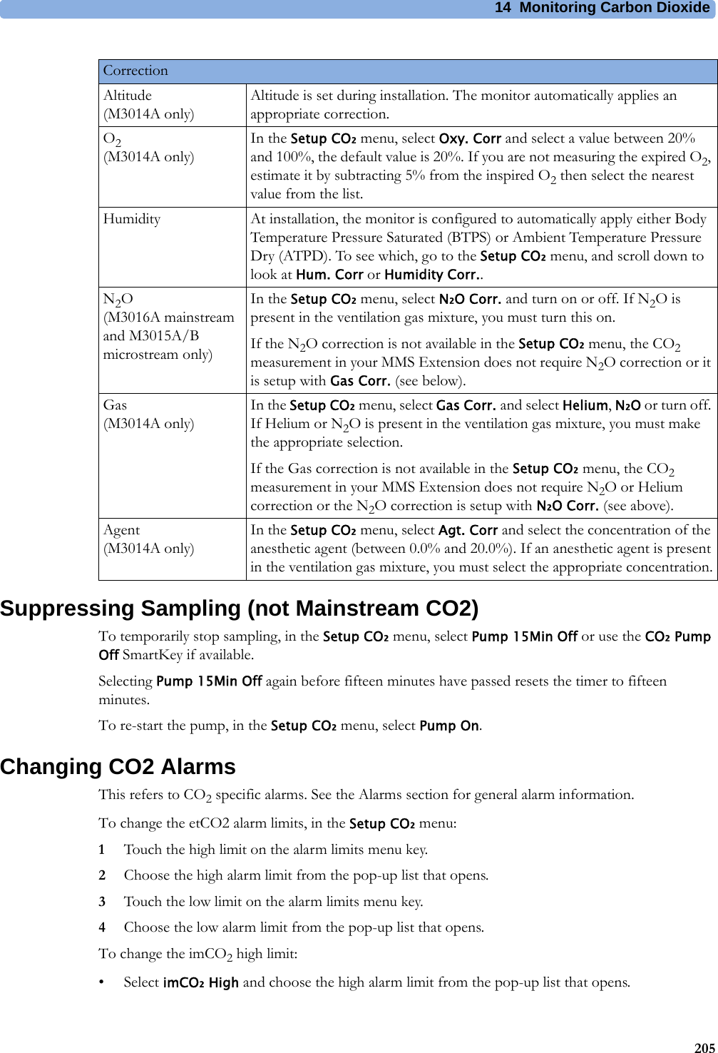 14 Monitoring Carbon Dioxide205Suppressing Sampling (not Mainstream CO2)To temporarily stop sampling, in the Setup CO₂ menu, select Pump 15Min Off or use the CO₂ Pump Off SmartKey if available.Selecting Pump 15Min Off again before fifteen minutes have passed resets the timer to fifteen minutes.To re-start the pump, in the Setup CO₂ menu, select Pump On.Changing CO2 AlarmsThis refers to CO2 specific alarms. See the Alarms section for general alarm information.To change the etCO2 alarm limits, in the Setup CO₂ menu:1Touch the high limit on the alarm limits menu key. 2Choose the high alarm limit from the pop-up list that opens.3Touch the low limit on the alarm limits menu key. 4Choose the low alarm limit from the pop-up list that opens.To change the imCO2 high limit:•Select imCO₂ High and choose the high alarm limit from the pop-up list that opens.CorrectionAltitude(M3014A only)Altitude is set during installation. The monitor automatically applies an appropriate correction.O2(M3014A only)In the Setup CO₂ menu, select Oxy. Corr and select a value between 20% and 100%, the default value is 20%. If you are not measuring the expired O2, estimate it by subtracting 5% from the inspired O2 then select the nearest value from the list.Humidity At installation, the monitor is configured to automatically apply either Body Temperature Pressure Saturated (BTPS) or Ambient Temperature Pressure Dry (ATPD). To see which, go to the Setup CO₂ menu, and scroll down to look at Hum. Corr or Humidity Corr..N2O(M3016A mainstream and M3015A/B microstream only)In the Setup CO₂ menu, select N₂O Corr. and turn on or off. If N2O is present in the ventilation gas mixture, you must turn this on.If the N2O correction is not available in the Setup CO₂ menu, the CO2 measurement in your MMS Extension does not require N2O correction or it is setup with Gas Corr. (see below).Gas(M3014A only)In the Setup CO₂ menu, select Gas Corr. and select Helium, N₂O or turn off. If Helium or N2O is present in the ventilation gas mixture, you must make the appropriate selection.If the Gas correction is not available in the Setup CO₂ menu, the CO2 measurement in your MMS Extension does not require N2O or Helium correction or the N2O correction is setup with N₂O Corr. (see above).Agent(M3014A only)In the Setup CO₂ menu, select Agt. Corr and select the concentration of the anesthetic agent (between 0.0% and 20.0%). If an anesthetic agent is present in the ventilation gas mixture, you must select the appropriate concentration.