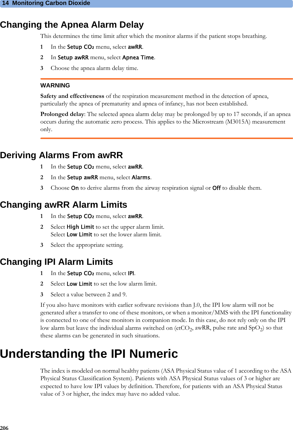 14 Monitoring Carbon Dioxide206Changing the Apnea Alarm DelayThis determines the time limit after which the monitor alarms if the patient stops breathing.1In the Setup CO₂ menu, select awRR.2In Setup awRR menu, select Apnea Time.3Choose the apnea alarm delay time.WARNINGSafety and effectiveness of the respiration measurement method in the detection of apnea, particularly the apnea of prematurity and apnea of infancy, has not been established.Prolonged delay: The selected apnea alarm delay may be prolonged by up to 17 seconds, if an apnea occurs during the automatic zero process. This applies to the Microstream (M3015A) measurement only.Deriving Alarms From awRR1In the Setup CO₂ menu, select awRR.2In the Setup awRR menu, select Alarms.3Choose On to derive alarms from the airway respiration signal or Off to disable them.Changing awRR Alarm Limits1In the Setup CO₂ menu, select awRR.2Select High Limit to set the upper alarm limit.Select Low Limit to set the lower alarm limit.3Select the appropriate setting.Changing IPI Alarm Limits1In the Setup CO₂ menu, select IPI.2Select Low Limit to set the low alarm limit.3Select a value between 2 and 9.If you also have monitors with earlier software revisions than J.0, the IPI low alarm will not be generated after a transfer to one of these monitors, or when a monitor/MMS with the IPI functionality is connected to one of these monitors in companion mode. In this case, do not rely only on the IPI low alarm but leave the individual alarms switched on (etCO2, awRR, pulse rate and SpO2) so that these alarms can be generated in such situations.Understanding the IPI NumericThe index is modeled on normal healthy patients (ASA Physical Status value of 1 according to the ASA Physical Status Classification System). Patients with ASA Physical Status values of 3 or higher are expected to have low IPI values by definition. Therefore, for patients with an ASA Physical Status value of 3 or higher, the index may have no added value.