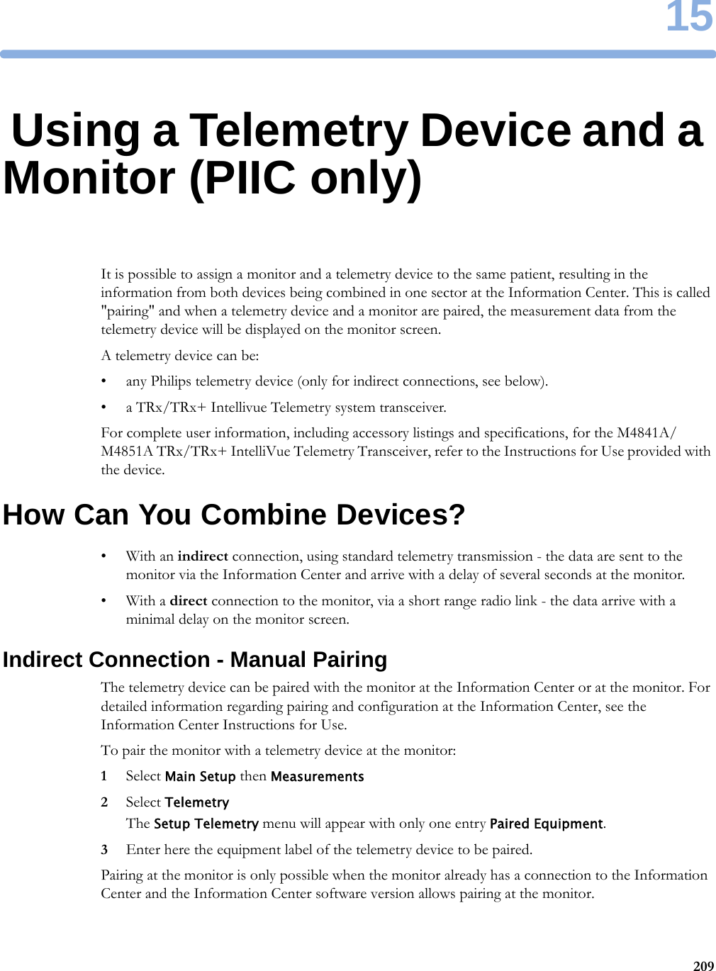 1520915Using a Telemetry Device and a Monitor (PIIC only)It is possible to assign a monitor and a telemetry device to the same patient, resulting in the information from both devices being combined in one sector at the Information Center. This is called &quot;pairing&quot; and when a telemetry device and a monitor are paired, the measurement data from the telemetry device will be displayed on the monitor screen.A telemetry device can be:• any Philips telemetry device (only for indirect connections, see below).• a TRx/TRx+ Intellivue Telemetry system transceiver.For complete user information, including accessory listings and specifications, for the M4841A/M4851A TRx/TRx+ IntelliVue Telemetry Transceiver, refer to the Instructions for Use provided with the device.How Can You Combine Devices?•With an indirect connection, using standard telemetry transmission - the data are sent to the monitor via the Information Center and arrive with a delay of several seconds at the monitor.•With a direct connection to the monitor, via a short range radio link - the data arrive with a minimal delay on the monitor screen.Indirect Connection - Manual PairingThe telemetry device can be paired with the monitor at the Information Center or at the monitor. For detailed information regarding pairing and configuration at the Information Center, see the Information Center Instructions for Use.To pair the monitor with a telemetry device at the monitor:1Select Main Setup then Measurements2Select TelemetryThe Setup Telemetry menu will appear with only one entry Paired Equipment.3Enter here the equipment label of the telemetry device to be paired.Pairing at the monitor is only possible when the monitor already has a connection to the Information Center and the Information Center software version allows pairing at the monitor.