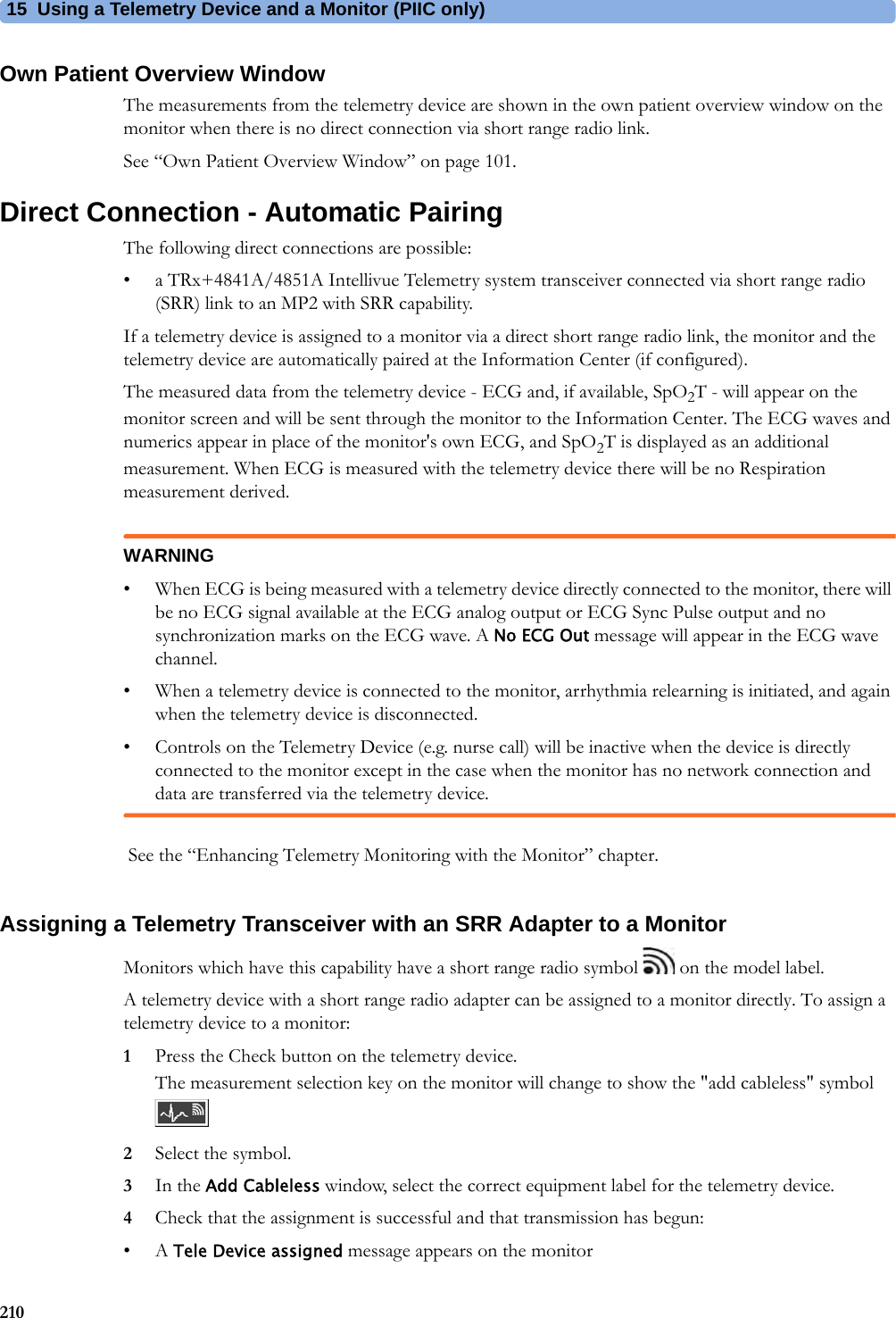 15 Using a Telemetry Device and a Monitor (PIIC only)210Own Patient Overview WindowThe measurements from the telemetry device are shown in the own patient overview window on the monitor when there is no direct connection via short range radio link.See “Own Patient Overview Window” on page 101.Direct Connection - Automatic PairingThe following direct connections are possible:• a TRx+4841A/4851A Intellivue Telemetry system transceiver connected via short range radio (SRR) link to an MP2 with SRR capability.If a telemetry device is assigned to a monitor via a direct short range radio link, the monitor and the telemetry device are automatically paired at the Information Center (if configured).The measured data from the telemetry device - ECG and, if available, SpO2T - will appear on the monitor screen and will be sent through the monitor to the Information Center. The ECG waves and numerics appear in place of the monitor&apos;s own ECG, and SpO2T is displayed as an additional measurement. When ECG is measured with the telemetry device there will be no Respiration measurement derived.WARNING• When ECG is being measured with a telemetry device directly connected to the monitor, there will be no ECG signal available at the ECG analog output or ECG Sync Pulse output and no synchronization marks on the ECG wave. A No ECG Out message will appear in the ECG wave channel.• When a telemetry device is connected to the monitor, arrhythmia relearning is initiated, and again when the telemetry device is disconnected.• Controls on the Telemetry Device (e.g. nurse call) will be inactive when the device is directly connected to the monitor except in the case when the monitor has no network connection and data are transferred via the telemetry device. See the “Enhancing Telemetry Monitoring with the Monitor” chapter.Assigning a Telemetry Transceiver with an SRR Adapter to a MonitorMonitors which have this capability have a short range radio symbol   on the model label.A telemetry device with a short range radio adapter can be assigned to a monitor directly. To assign a telemetry device to a monitor:1Press the Check button on the telemetry device.The measurement selection key on the monitor will change to show the &quot;add cableless&quot; symbol 2Select the symbol.3In the Add Cableless window, select the correct equipment label for the telemetry device.4Check that the assignment is successful and that transmission has begun:•A Tele Device assigned message appears on the monitor