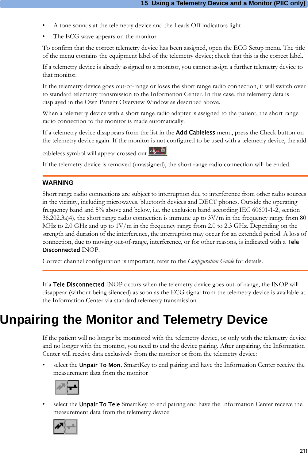 15 Using a Telemetry Device and a Monitor (PIIC only)211• A tone sounds at the telemetry device and the Leads Off indicators light• The ECG wave appears on the monitorTo confirm that the correct telemetry device has been assigned, open the ECG Setup menu. The title of the menu contains the equipment label of the telemetry device; check that this is the correct label.If a telemetry device is already assigned to a monitor, you cannot assign a further telemetry device to that monitor.If the telemetry device goes out-of-range or loses the short range radio connection, it will switch over to standard telemetry transmission to the Information Center. In this case, the telemetry data is displayed in the Own Patient Overview Window as described above.When a telemetry device with a short range radio adapter is assigned to the patient, the short range radio connection to the monitor is made automatically.If a telemetry device disappears from the list in the Add Cableless menu, press the Check button on the telemetry device again. If the monitor is not configured to be used with a telemetry device, the add cableless symbol will appear crossed out  .If the telemetry device is removed (unassigned), the short range radio connection will be ended.WARNINGShort range radio connections are subject to interruption due to interference from other radio sources in the vicinity, including microwaves, bluetooth devices and DECT phones. Outside the operating frequency band and 5% above and below, i.e. the exclusion band according IEC 60601-1-2, section 36.202.3a)4), the short range radio connection is immune up to 3V/m in the frequency range from 80 MHz to 2.0 GHz and up to 1V/m in the frequency range from 2.0 to 2.3 GHz. Depending on the strength and duration of the interference, the interruption may occur for an extended period. A loss of connection, due to moving out-of-range, interference, or for other reasons, is indicated with a Tele Disconnected INOP.Correct channel configuration is important, refer to the Configuration Guide for details.If a Tele Disconnected INOP occurs when the telemetry device goes out-of-range, the INOP will disappear (without being silenced) as soon as the ECG signal from the telemetry device is available at the Information Center via standard telemetry transmission.Unpairing the Monitor and Telemetry DeviceIf the patient will no longer be monitored with the telemetry device, or only with the telemetry device and no longer with the monitor, you need to end the device pairing. After unpairing, the Information Center will receive data exclusively from the monitor or from the telemetry device:• select the Unpair To Mon. SmartKey to end pairing and have the Information Center receive the measurement data from the monitor• select the Unpair To Tele SmartKey to end pairing and have the Information Center receive the measurement data from the telemetry device