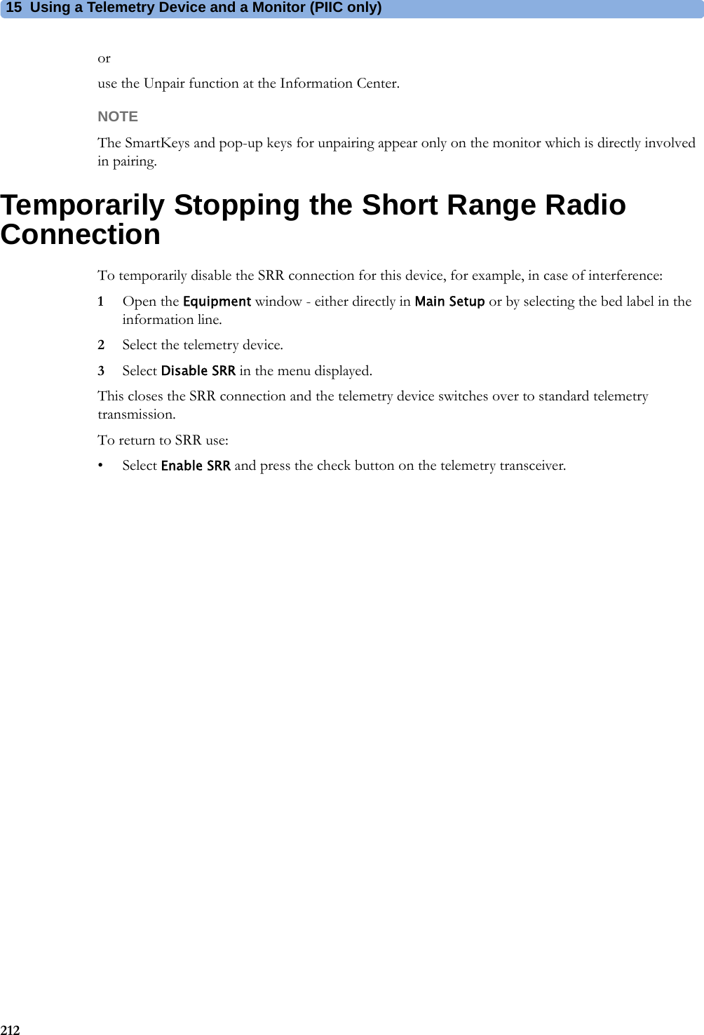 15 Using a Telemetry Device and a Monitor (PIIC only)212oruse the Unpair function at the Information Center.NOTEThe SmartKeys and pop-up keys for unpairing appear only on the monitor which is directly involved in pairing.Temporarily Stopping the Short Range Radio ConnectionTo temporarily disable the SRR connection for this device, for example, in case of interference:1Open the Equipment window - either directly in Main Setup or by selecting the bed label in the information line.2Select the telemetry device.3Select Disable SRR in the menu displayed.This closes the SRR connection and the telemetry device switches over to standard telemetry transmission.To return to SRR use:•Select Enable SRR and press the check button on the telemetry transceiver.