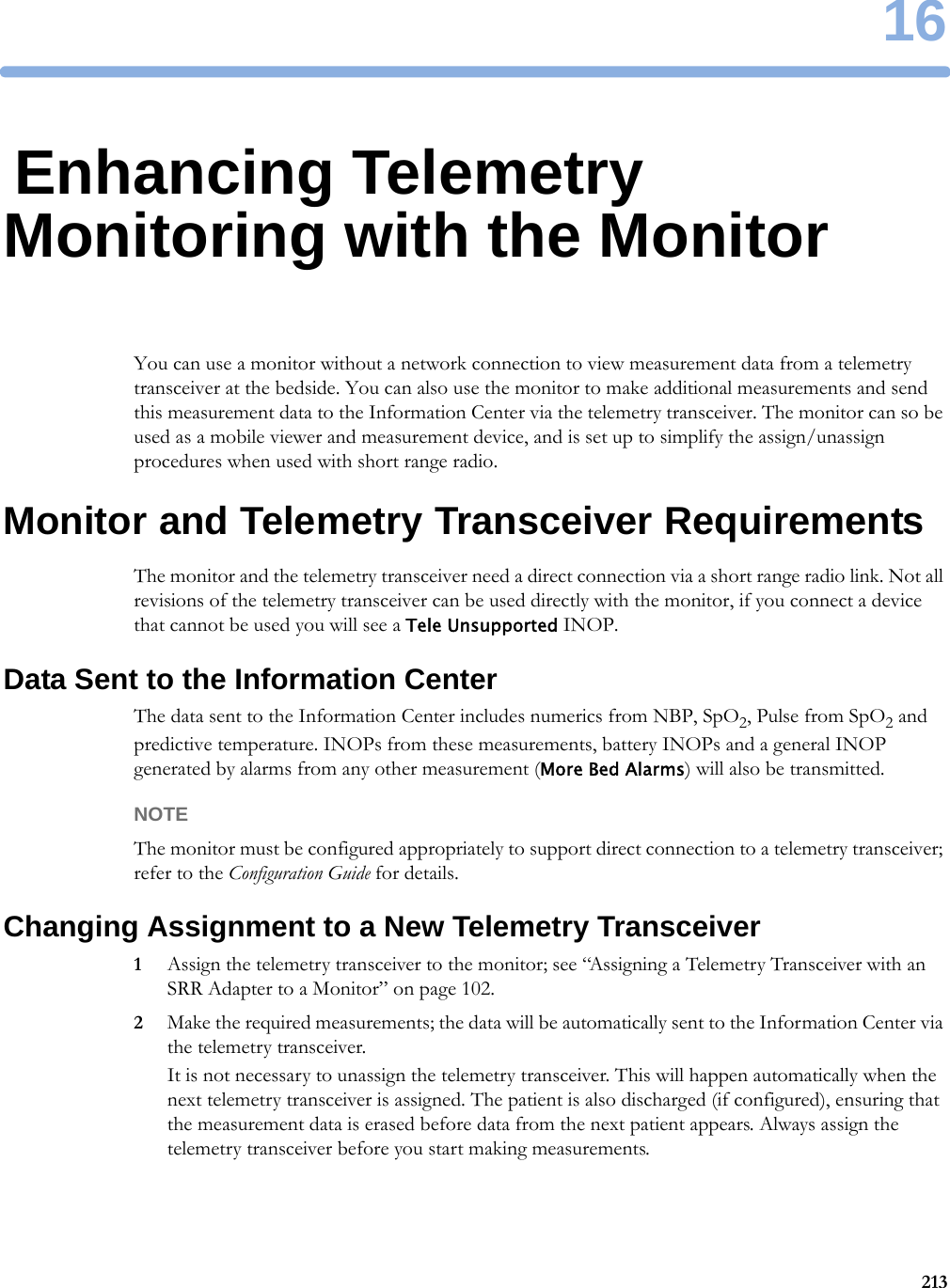 1621316Enhancing Telemetry Monitoring with the MonitorYou can use a monitor without a network connection to view measurement data from a telemetry transceiver at the bedside. You can also use the monitor to make additional measurements and send this measurement data to the Information Center via the telemetry transceiver. The monitor can so be used as a mobile viewer and measurement device, and is set up to simplify the assign/unassign procedures when used with short range radio.Monitor and Telemetry Transceiver RequirementsThe monitor and the telemetry transceiver need a direct connection via a short range radio link. Not all revisions of the telemetry transceiver can be used directly with the monitor, if you connect a device that cannot be used you will see a Tele Unsupported INOP.Data Sent to the Information CenterThe data sent to the Information Center includes numerics from NBP, SpO2, Pulse from SpO2 and predictive temperature. INOPs from these measurements, battery INOPs and a general INOP generated by alarms from any other measurement (More Bed Alarms) will also be transmitted.NOTEThe monitor must be configured appropriately to support direct connection to a telemetry transceiver; refer to the Configuration Guide for details.Changing Assignment to a New Telemetry Transceiver1Assign the telemetry transceiver to the monitor; see “Assigning a Telemetry Transceiver with an SRR Adapter to a Monitor” on page 102.2Make the required measurements; the data will be automatically sent to the Information Center via the telemetry transceiver.It is not necessary to unassign the telemetry transceiver. This will happen automatically when the next telemetry transceiver is assigned. The patient is also discharged (if configured), ensuring that the measurement data is erased before data from the next patient appears. Always assign the telemetry transceiver before you start making measurements.