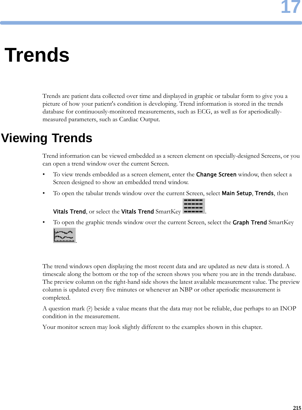 1721517TrendsTrends are patient data collected over time and displayed in graphic or tabular form to give you a picture of how your patient&apos;s condition is developing. Trend information is stored in the trends database for continuously-monitored measurements, such as ECG, as well as for aperiodically-measured parameters, such as Cardiac Output.Viewing TrendsTrend information can be viewed embedded as a screen element on specially-designed Screens, or you can open a trend window over the current Screen.• To view trends embedded as a screen element, enter the Change Screen window, then select a Screen designed to show an embedded trend window.• To open the tabular trends window over the current Screen, select Main Setup, Trends, then Vitals Trend, or select the Vitals Trend SmartKey  .• To open the graphic trends window over the current Screen, select the Graph Trend SmartKey .The trend windows open displaying the most recent data and are updated as new data is stored. A timescale along the bottom or the top of the screen shows you where you are in the trends database. The preview column on the right-hand side shows the latest available measurement value. The preview column is updated every five minutes or whenever an NBP or other aperiodic measurement is completed.A question mark (?) beside a value means that the data may not be reliable, due perhaps to an INOP condition in the measurement.Your monitor screen may look slightly different to the examples shown in this chapter.