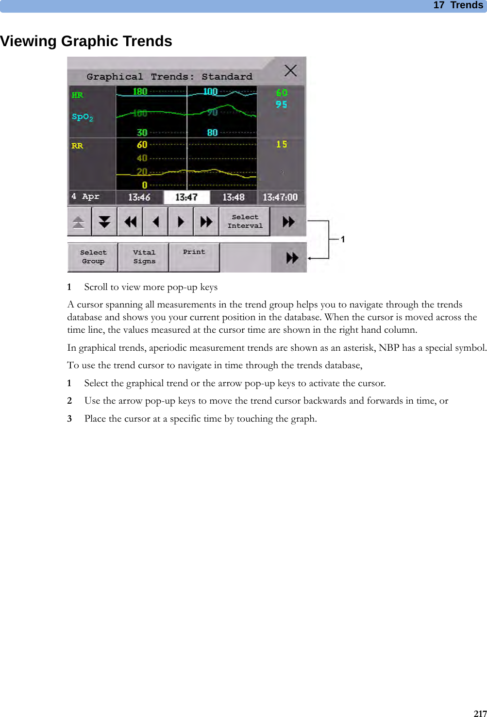17 Trends217Viewing Graphic Trends1Scroll to view more pop-up keysA cursor spanning all measurements in the trend group helps you to navigate through the trends database and shows you your current position in the database. When the cursor is moved across the time line, the values measured at the cursor time are shown in the right hand column.In graphical trends, aperiodic measurement trends are shown as an asterisk, NBP has a special symbol.To use the trend cursor to navigate in time through the trends database,1Select the graphical trend or the arrow pop-up keys to activate the cursor.2Use the arrow pop-up keys to move the trend cursor backwards and forwards in time, or3Place the cursor at a specific time by touching the graph.