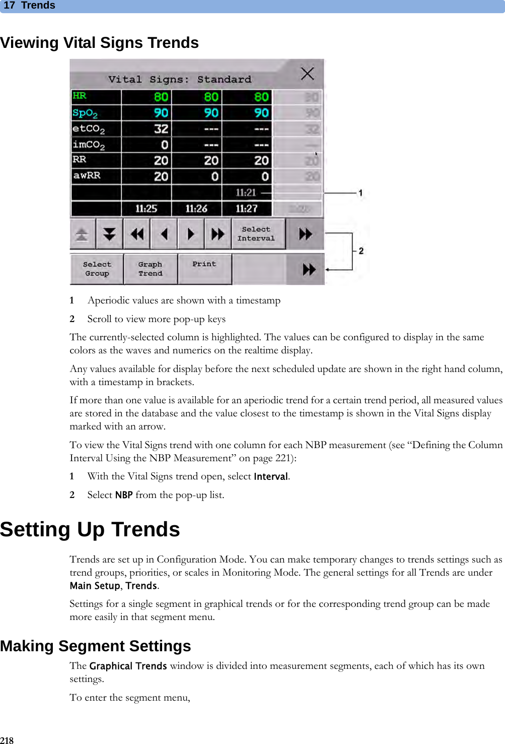 17 Trends218Viewing Vital Signs Trends1Aperiodic values are shown with a timestamp2Scroll to view more pop-up keysThe currently-selected column is highlighted. The values can be configured to display in the same colors as the waves and numerics on the realtime display.Any values available for display before the next scheduled update are shown in the right hand column, with a timestamp in brackets.If more than one value is available for an aperiodic trend for a certain trend period, all measured values are stored in the database and the value closest to the timestamp is shown in the Vital Signs display marked with an arrow.To view the Vital Signs trend with one column for each NBP measurement (see “Defining the Column Interval Using the NBP Measurement” on page 221):1With the Vital Signs trend open, select Interval.2Select NBP from the pop-up list. Setting Up TrendsTrends are set up in Configuration Mode. You can make temporary changes to trends settings such as trend groups, priorities, or scales in Monitoring Mode. The general settings for all Trends are under Main Setup, Trends.Settings for a single segment in graphical trends or for the corresponding trend group can be made more easily in that segment menu.Making Segment SettingsThe Graphical Trends window is divided into measurement segments, each of which has its own settings.To enter the segment menu,