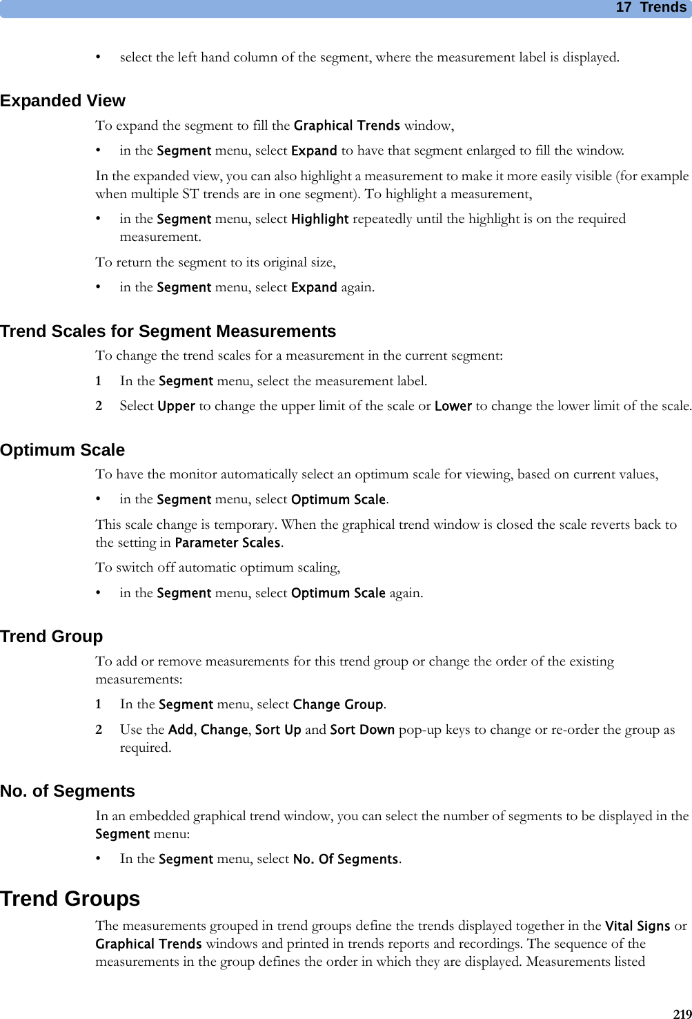 17 Trends219• select the left hand column of the segment, where the measurement label is displayed.Expanded ViewTo expand the segment to fill the Graphical Trends window,•in the Segment menu, select Expand to have that segment enlarged to fill the window.In the expanded view, you can also highlight a measurement to make it more easily visible (for example when multiple ST trends are in one segment). To highlight a measurement,•in the Segment menu, select Highlight repeatedly until the highlight is on the required measurement.To return the segment to its original size,•in the Segment menu, select Expand again.Trend Scales for Segment MeasurementsTo change the trend scales for a measurement in the current segment:1In the Segment menu, select the measurement label.2Select Upper to change the upper limit of the scale or Lower to change the lower limit of the scale.Optimum ScaleTo have the monitor automatically select an optimum scale for viewing, based on current values,•in the Segment menu, select Optimum Scale.This scale change is temporary. When the graphical trend window is closed the scale reverts back to the setting in Parameter Scales.To switch off automatic optimum scaling,•in the Segment menu, select Optimum Scale again.Trend GroupTo add or remove measurements for this trend group or change the order of the existing measurements:1In the Segment menu, select Change Group.2Use the Add, Change, Sort Up and Sort Down pop-up keys to change or re-order the group as required.No. of SegmentsIn an embedded graphical trend window, you can select the number of segments to be displayed in the Segment menu:•In the Segment menu, select No. Of Segments.Trend GroupsThe measurements grouped in trend groups define the trends displayed together in the Vital Signs or Graphical Trends windows and printed in trends reports and recordings. The sequence of the measurements in the group defines the order in which they are displayed. Measurements listed 