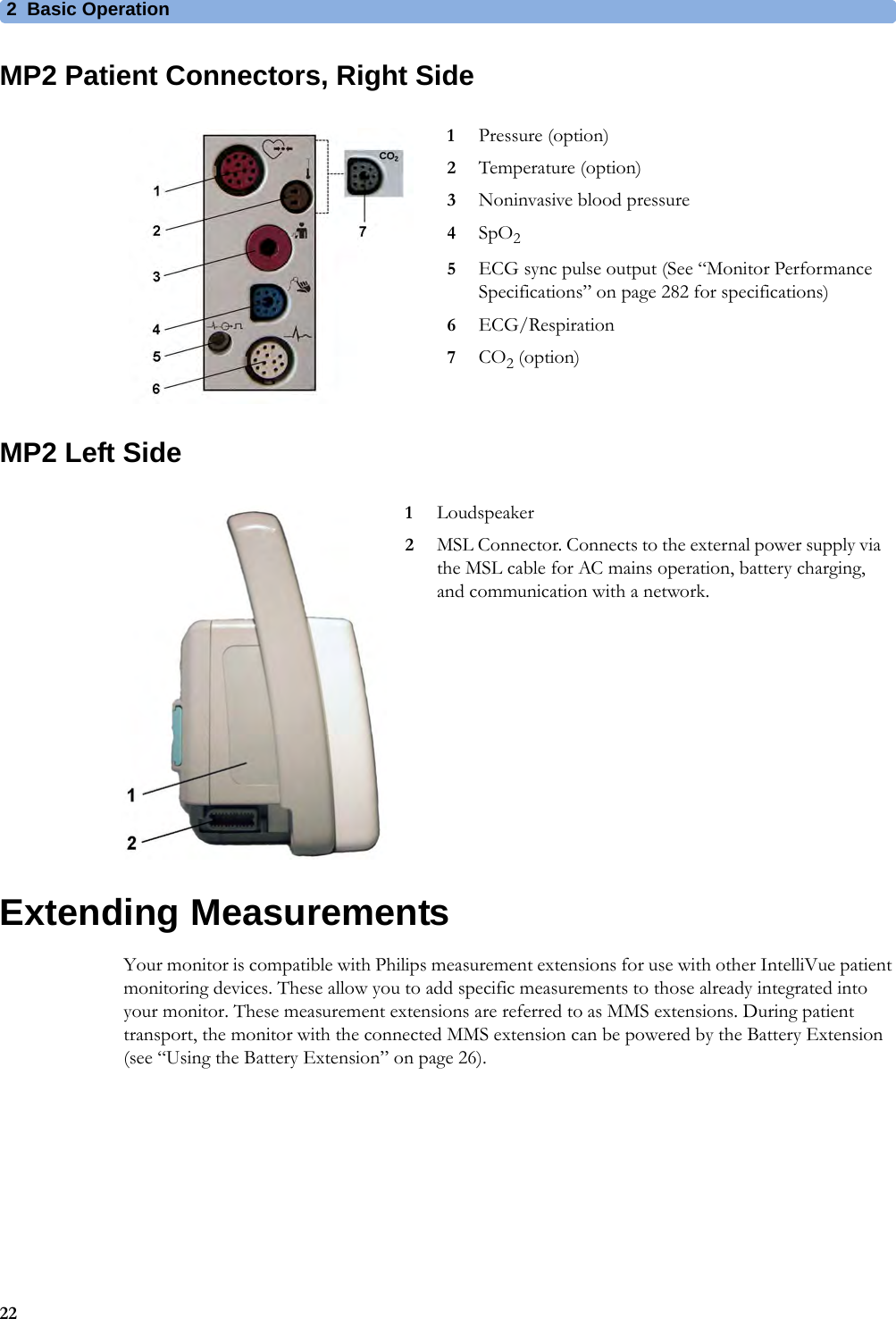 2 Basic Operation22MP2 Patient Connectors, Right SideMP2 Left SideExtending MeasurementsYour monitor is compatible with Philips measurement extensions for use with other IntelliVue patient monitoring devices. These allow you to add specific measurements to those already integrated into your monitor. These measurement extensions are referred to as MMS extensions. During patient transport, the monitor with the connected MMS extension can be powered by the Battery Extension (see “Using the Battery Extension” on page 26).1Pressure (option)2Temperature (option)3Noninvasive blood pressure4SpO25ECG sync pulse output (See “Monitor Performance Specifications” on page 282 for specifications)6ECG/Respiration7CO2 (option)1Loudspeaker2MSL Connector. Connects to the external power supply via the MSL cable for AC mains operation, battery charging, and communication with a network.