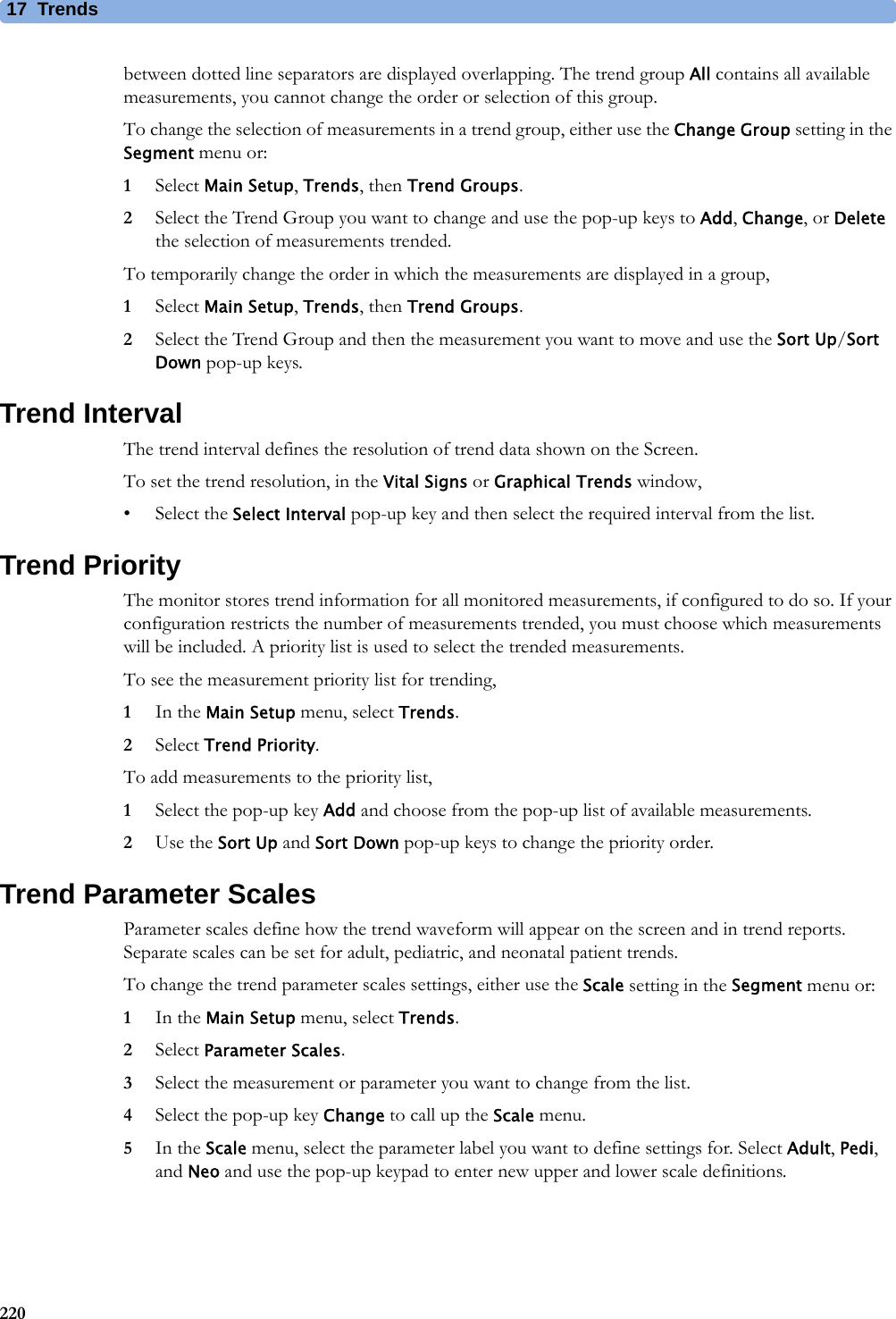 17 Trends220between dotted line separators are displayed overlapping. The trend group All contains all available measurements, you cannot change the order or selection of this group.To change the selection of measurements in a trend group, either use the Change Group setting in the Segment menu or:1Select Main Setup, Trends, then Trend Groups.2Select the Trend Group you want to change and use the pop-up keys to Add, Change, or Delete the selection of measurements trended.To temporarily change the order in which the measurements are displayed in a group,1Select Main Setup, Trends, then Trend Groups.2Select the Trend Group and then the measurement you want to move and use the Sort Up/Sort Down pop-up keys.Trend IntervalThe trend interval defines the resolution of trend data shown on the Screen.To set the trend resolution, in the Vital Signs or Graphical Trends window,• Select the Select Interval pop-up key and then select the required interval from the list.Trend PriorityThe monitor stores trend information for all monitored measurements, if configured to do so. If your configuration restricts the number of measurements trended, you must choose which measurements will be included. A priority list is used to select the trended measurements.To see the measurement priority list for trending,1In the Main Setup menu, select Trends.2Select Trend Priority.To add measurements to the priority list,1Select the pop-up key Add and choose from the pop-up list of available measurements.2Use the Sort Up and Sort Down pop-up keys to change the priority order.Trend Parameter ScalesParameter scales define how the trend waveform will appear on the screen and in trend reports. Separate scales can be set for adult, pediatric, and neonatal patient trends. To change the trend parameter scales settings, either use the Scale setting in the Segment menu or:1In the Main Setup menu, select Trends.2Select Parameter Scales.3Select the measurement or parameter you want to change from the list.4Select the pop-up key Change to call up the Scale menu.5In the Scale menu, select the parameter label you want to define settings for. Select Adult, Pedi, and Neo and use the pop-up keypad to enter new upper and lower scale definitions.