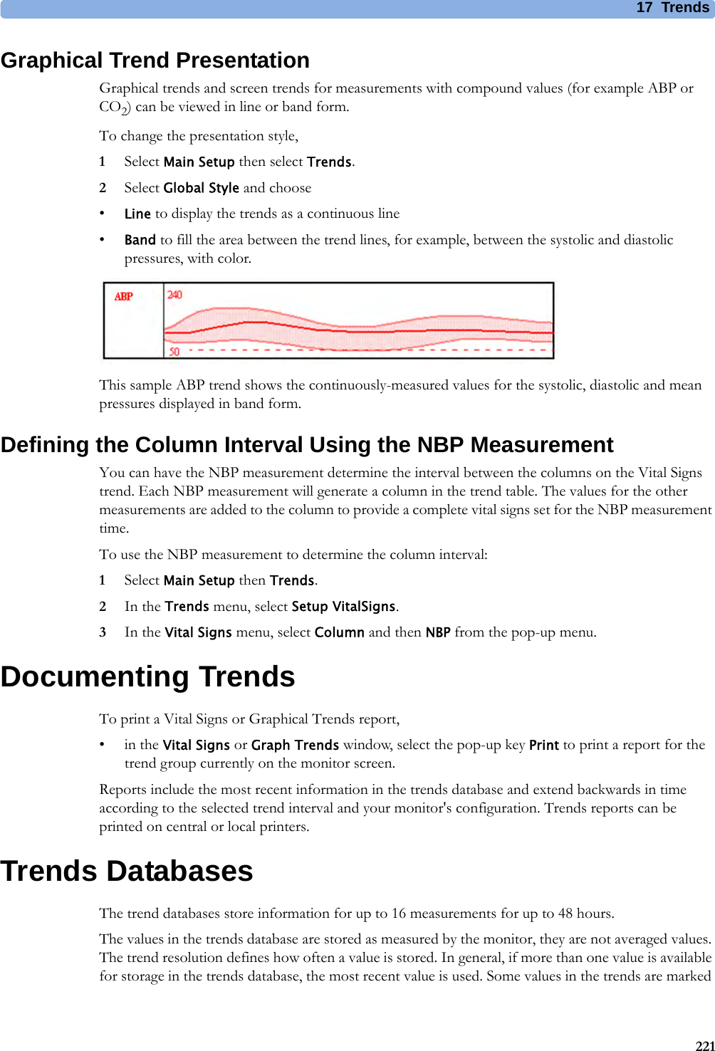 17 Trends221Graphical Trend PresentationGraphical trends and screen trends for measurements with compound values (for example ABP or CO2) can be viewed in line or band form.To change the presentation style,1Select Main Setup then select Trends.2Select Global Style and choose•Line to display the trends as a continuous line•Band to fill the area between the trend lines, for example, between the systolic and diastolic pressures, with color.This sample ABP trend shows the continuously-measured values for the systolic, diastolic and mean pressures displayed in band form.Defining the Column Interval Using the NBP MeasurementYou can have the NBP measurement determine the interval between the columns on the Vital Signs trend. Each NBP measurement will generate a column in the trend table. The values for the other measurements are added to the column to provide a complete vital signs set for the NBP measurement time. To use the NBP measurement to determine the column interval:1Select Main Setup then Trends.2In the Trends menu, select Setup VitalSigns.3In the Vital Signs menu, select Column and then NBP from the pop-up menu.Documenting TrendsTo print a Vital Signs or Graphical Trends report,•in the Vital Signs or Graph Trends window, select the pop-up key Print to print a report for the trend group currently on the monitor screen. Reports include the most recent information in the trends database and extend backwards in time according to the selected trend interval and your monitor&apos;s configuration. Trends reports can be printed on central or local printers.Trends DatabasesThe trend databases store information for up to 16 measurements for up to 48 hours.The values in the trends database are stored as measured by the monitor, they are not averaged values. The trend resolution defines how often a value is stored. In general, if more than one value is available for storage in the trends database, the most recent value is used. Some values in the trends are marked 