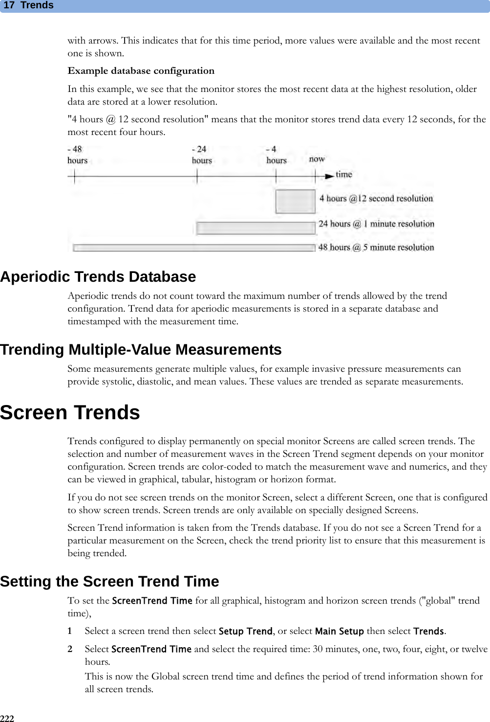 17 Trends222with arrows. This indicates that for this time period, more values were available and the most recent one is shown.Example database configurationIn this example, we see that the monitor stores the most recent data at the highest resolution, older data are stored at a lower resolution.&quot;4 hours @ 12 second resolution&quot; means that the monitor stores trend data every 12 seconds, for the most recent four hours.Aperiodic Trends DatabaseAperiodic trends do not count toward the maximum number of trends allowed by the trend configuration. Trend data for aperiodic measurements is stored in a separate database and timestamped with the measurement time.Trending Multiple-Value MeasurementsSome measurements generate multiple values, for example invasive pressure measurements can provide systolic, diastolic, and mean values. These values are trended as separate measurements.Screen TrendsTrends configured to display permanently on special monitor Screens are called screen trends. The selection and number of measurement waves in the Screen Trend segment depends on your monitor configuration. Screen trends are color-coded to match the measurement wave and numerics, and they can be viewed in graphical, tabular, histogram or horizon format.If you do not see screen trends on the monitor Screen, select a different Screen, one that is configured to show screen trends. Screen trends are only available on specially designed Screens.Screen Trend information is taken from the Trends database. If you do not see a Screen Trend for a particular measurement on the Screen, check the trend priority list to ensure that this measurement is being trended.Setting the Screen Trend TimeTo set the ScreenTrend Time for all graphical, histogram and horizon screen trends (&quot;global&quot; trend time),1Select a screen trend then select Setup Trend, or select Main Setup then select Trends.2Select ScreenTrend Time and select the required time: 30 minutes, one, two, four, eight, or twelve hours.This is now the Global screen trend time and defines the period of trend information shown for all screen trends.