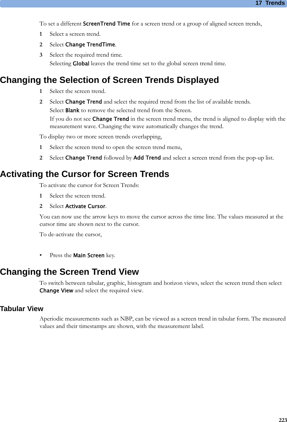17 Trends223To set a different ScreenTrend Time for a screen trend or a group of aligned screen trends,1Select a screen trend.2Select Change TrendTime.3Select the required trend time.Selecting Global leaves the trend time set to the global screen trend time.Changing the Selection of Screen Trends Displayed1Select the screen trend.2Select Change Trend and select the required trend from the list of available trends.Select Blank to remove the selected trend from the Screen.If you do not see Change Trend in the screen trend menu, the trend is aligned to display with the measurement wave. Changing the wave automatically changes the trend.To display two or more screen trends overlapping,1Select the screen trend to open the screen trend menu,2Select Change Trend followed by Add Trend and select a screen trend from the pop-up list.Activating the Cursor for Screen TrendsTo activate the cursor for Screen Trends:1Select the screen trend.2Select Activate Cursor.You can now use the arrow keys to move the cursor across the time line. The values measured at the cursor time are shown next to the cursor.To de-activate the cursor,• Press the Main Screen key.Changing the Screen Trend ViewTo switch between tabular, graphic, histogram and horizon views, select the screen trend then select Change View and select the required view.Tabular ViewAperiodic measurements such as NBP, can be viewed as a screen trend in tabular form. The measured values and their timestamps are shown, with the measurement label.