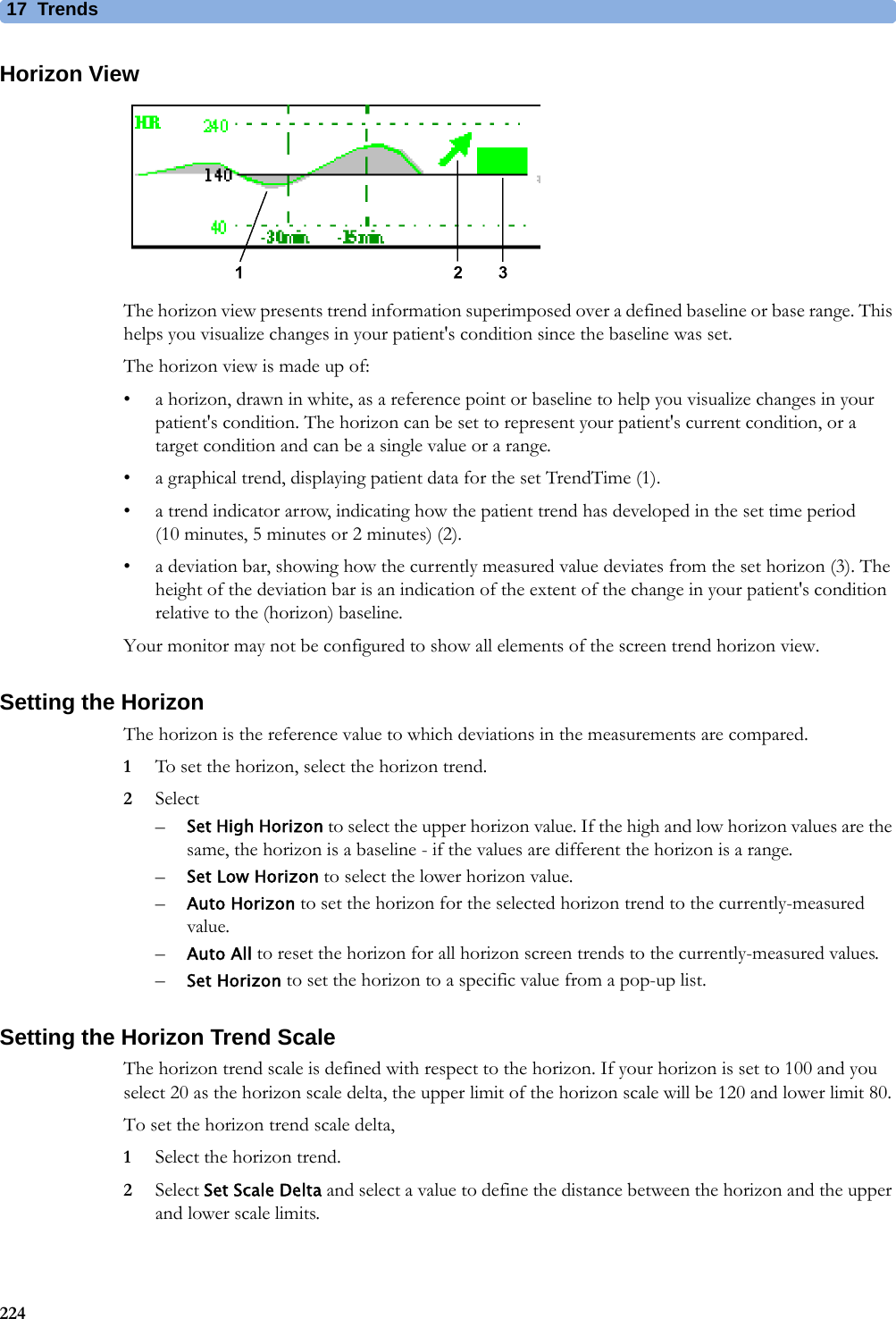 17 Trends224Horizon ViewThe horizon view presents trend information superimposed over a defined baseline or base range. This helps you visualize changes in your patient&apos;s condition since the baseline was set.The horizon view is made up of:• a horizon, drawn in white, as a reference point or baseline to help you visualize changes in your patient&apos;s condition. The horizon can be set to represent your patient&apos;s current condition, or a target condition and can be a single value or a range.• a graphical trend, displaying patient data for the set TrendTime (1).• a trend indicator arrow, indicating how the patient trend has developed in the set time period (10minutes, 5minutes or 2minutes) (2).• a deviation bar, showing how the currently measured value deviates from the set horizon (3). The height of the deviation bar is an indication of the extent of the change in your patient&apos;s condition relative to the (horizon) baseline.Your monitor may not be configured to show all elements of the screen trend horizon view.Setting the HorizonThe horizon is the reference value to which deviations in the measurements are compared.1To set the horizon, select the horizon trend.2Select–Set High Horizon to select the upper horizon value. If the high and low horizon values are the same, the horizon is a baseline - if the values are different the horizon is a range.–Set Low Horizon to select the lower horizon value.–Auto Horizon to set the horizon for the selected horizon trend to the currently-measured value.–Auto All to reset the horizon for all horizon screen trends to the currently-measured values.–Set Horizon to set the horizon to a specific value from a pop-up list.Setting the Horizon Trend ScaleThe horizon trend scale is defined with respect to the horizon. If your horizon is set to 100 and you select 20 as the horizon scale delta, the upper limit of the horizon scale will be 120 and lower limit 80.To set the horizon trend scale delta,1Select the horizon trend.2Select Set Scale Delta and select a value to define the distance between the horizon and the upper and lower scale limits.