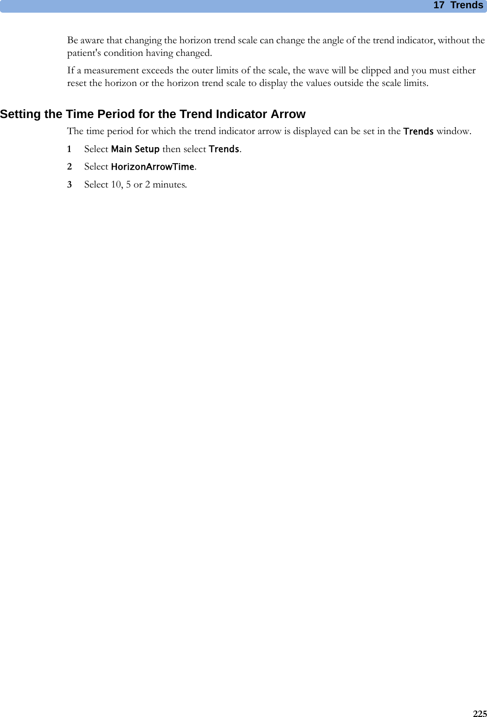 17 Trends225Be aware that changing the horizon trend scale can change the angle of the trend indicator, without the patient&apos;s condition having changed.If a measurement exceeds the outer limits of the scale, the wave will be clipped and you must either reset the horizon or the horizon trend scale to display the values outside the scale limits.Setting the Time Period for the Trend Indicator ArrowThe time period for which the trend indicator arrow is displayed can be set in the Trends window.1Select Main Setup then select Trends.2Select HorizonArrowTime.3Select 10, 5 or 2 minutes.