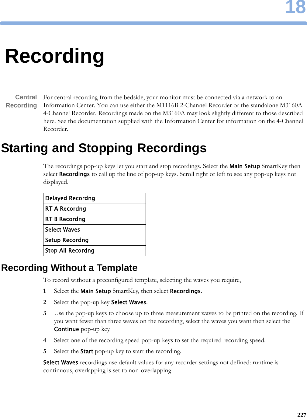 1822718RecordingCentralRecording For central recording from the bedside, your monitor must be connected via a network to an Information Center. You can use either the M1116B 2-Channel Recorder or the standalone M3160A 4-Channel Recorder. Recordings made on the M3160A may look slightly different to those described here. See the documentation supplied with the Information Center for information on the 4-Channel Recorder.Starting and Stopping RecordingsThe recordings pop-up keys let you start and stop recordings. Select the Main Setup SmartKey then select Recordings to call up the line of pop-up keys. Scroll right or left to see any pop-up keys not displayed.Recording Without a TemplateTo record without a preconfigured template, selecting the waves you require,1Select the Main Setup SmartKey, then select Recordings.2Select the pop-up key Select Waves.3Use the pop-up keys to choose up to three measurement waves to be printed on the recording. If you want fewer than three waves on the recording, select the waves you want then select the Continue pop-up key.4Select one of the recording speed pop-up keys to set the required recording speed.5Select the Start pop-up key to start the recording.Select Waves recordings use default values for any recorder settings not defined: runtime is continuous, overlapping is set to non-overlapping.Delayed RecordngRT A RecordngRT B RecordngSelect WavesSetup RecordngStop All Recordng
