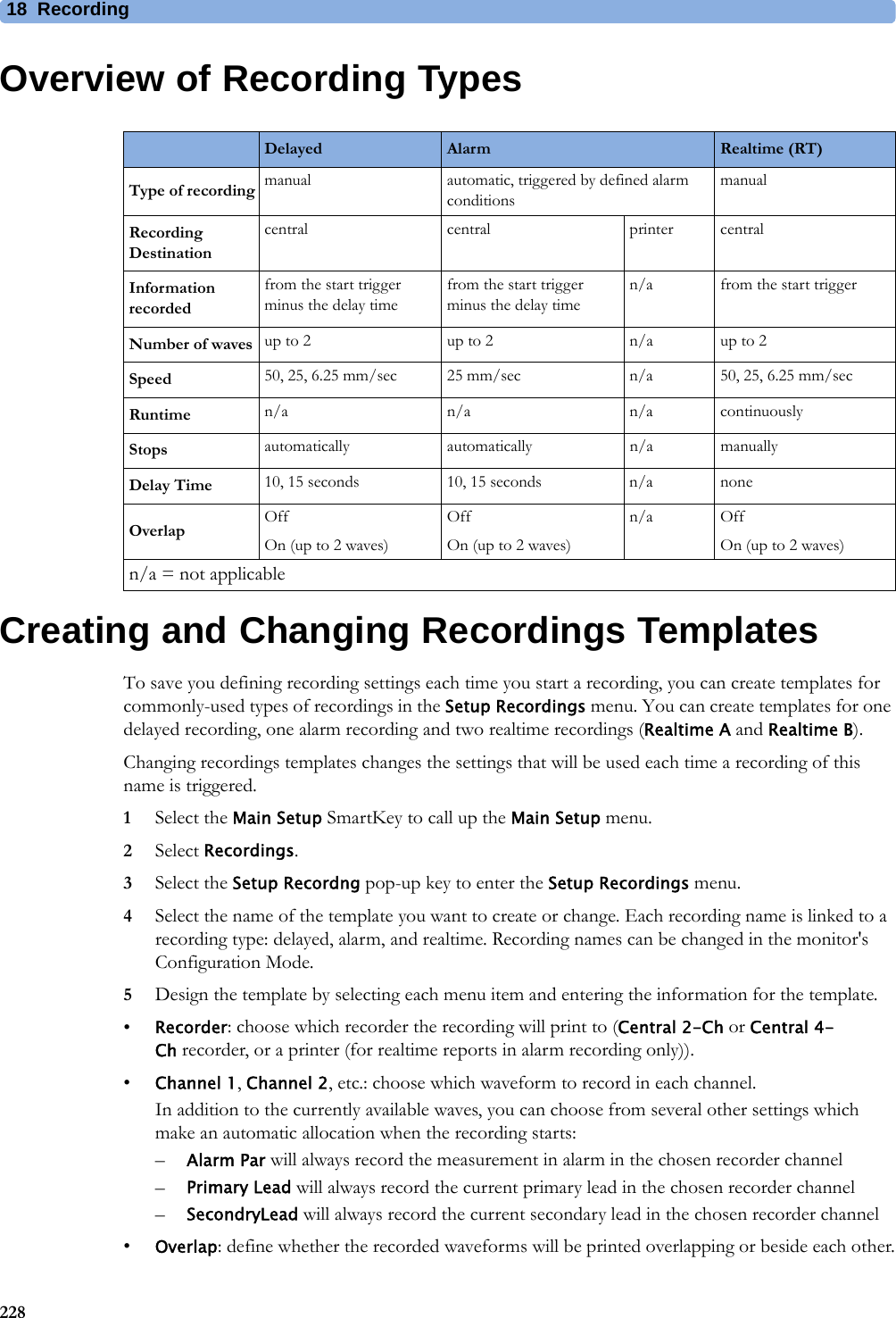 18 Recording228Overview of Recording TypesCreating and Changing Recordings TemplatesTo save you defining recording settings each time you start a recording, you can create templates for commonly-used types of recordings in the Setup Recordings menu. You can create templates for one delayed recording, one alarm recording and two realtime recordings (Realtime A and Realtime B).Changing recordings templates changes the settings that will be used each time a recording of this name is triggered.1Select the Main Setup SmartKey to call up the Main Setup menu.2Select Recordings.3Select the Setup Recordng pop-up key to enter the Setup Recordings menu.4Select the name of the template you want to create or change. Each recording name is linked to a recording type: delayed, alarm, and realtime. Recording names can be changed in the monitor&apos;s Configuration Mode.5Design the template by selecting each menu item and entering the information for the template.•Recorder: choose which recorder the recording will print to (Central 2-Ch or Central 4-Ch recorder, or a printer (for realtime reports in alarm recording only)). •Channel 1, Channel 2, etc.: choose which waveform to record in each channel.In addition to the currently available waves, you can choose from several other settings which make an automatic allocation when the recording starts:–Alarm Par will always record the measurement in alarm in the chosen recorder channel–Primary Lead will always record the current primary lead in the chosen recorder channel–SecondryLead will always record the current secondary lead in the chosen recorder channel•Overlap: define whether the recorded waveforms will be printed overlapping or beside each other.Delayed Alarm Realtime (RT)Type of recording manual automatic, triggered by defined alarm conditionsmanualRecording Destinationcentral central printer centralInformation recordedfrom the start trigger minus the delay timefrom the start trigger minus the delay timen/a from the start triggerNumber of waves up to 2 up to 2 n/a up to 2Speed 50, 25, 6.25 mm/sec 25 mm/sec n/a 50, 25, 6.25 mm/secRuntime n/a n/a n/a continuouslyStops automatically automatically n/a manuallyDelay Time 10, 15 seconds 10, 15 seconds n/a noneOverlap OffOn (up to 2 waves)OffOn (up to 2 waves)n/a OffOn (up to 2 waves)n/a = not applicable