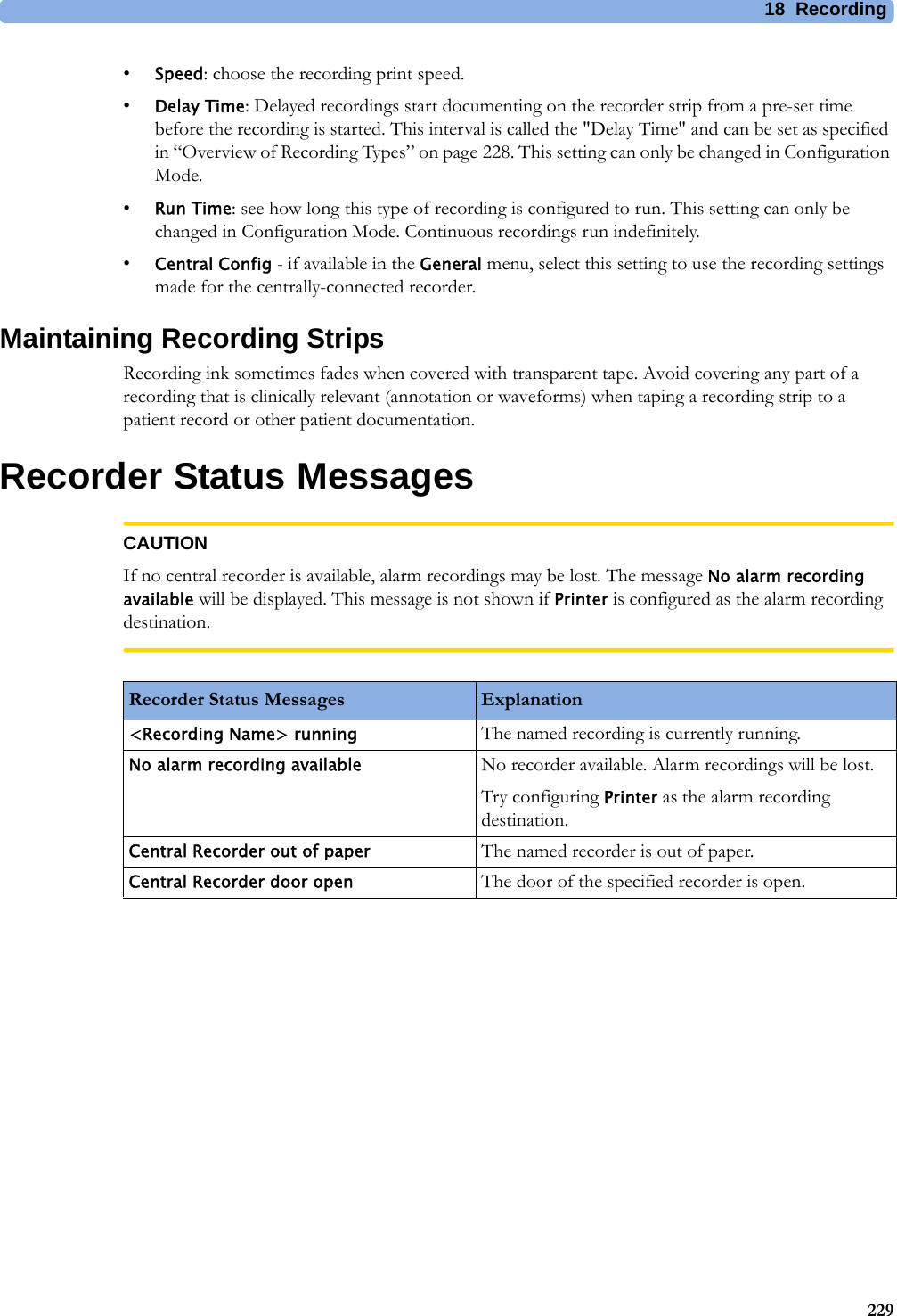 18 Recording229•Speed: choose the recording print speed.•Delay Time: Delayed recordings start documenting on the recorder strip from a pre-set time before the recording is started. This interval is called the &quot;Delay Time&quot; and can be set as specified in “Overview of Recording Types” on page 228. This setting can only be changed in Configuration Mode.•Run Time: see how long this type of recording is configured to run. This setting can only be changed in Configuration Mode. Continuous recordings run indefinitely.•Central Config - if available in the General menu, select this setting to use the recording settings made for the centrally-connected recorder.Maintaining Recording StripsRecording ink sometimes fades when covered with transparent tape. Avoid covering any part of a recording that is clinically relevant (annotation or waveforms) when taping a recording strip to a patient record or other patient documentation.Recorder Status MessagesCAUTIONIf no central recorder is available, alarm recordings may be lost. The message No alarm recording available will be displayed. This message is not shown if Printer is configured as the alarm recording destination.Recorder Status Messages Explanation&lt;Recording Name&gt; running The named recording is currently running.No alarm recording available No recorder available. Alarm recordings will be lost.Try configuring Printer as the alarm recording destination.Central Recorder out of paper The named recorder is out of paper.Central Recorder door open The door of the specified recorder is open.