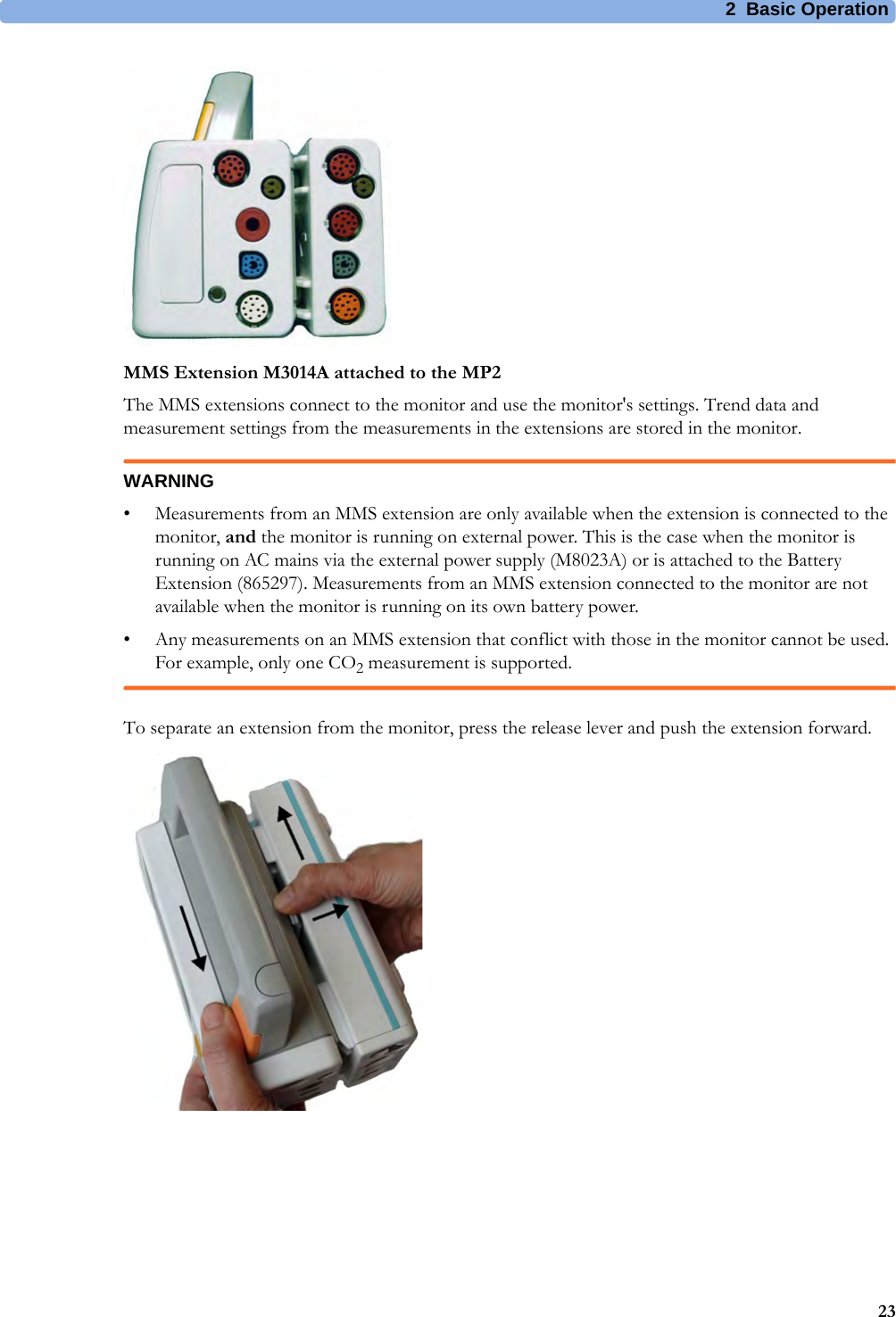 2 Basic Operation23MMS Extension M3014A attached to the MP2The MMS extensions connect to the monitor and use the monitor&apos;s settings. Trend data and measurement settings from the measurements in the extensions are stored in the monitor.WARNING• Measurements from an MMS extension are only available when the extension is connected to the monitor, and the monitor is running on external power. This is the case when the monitor is running on AC mains via the external power supply (M8023A) or is attached to the Battery Extension (865297). Measurements from an MMS extension connected to the monitor are not available when the monitor is running on its own battery power.• Any measurements on an MMS extension that conflict with those in the monitor cannot be used. For example, only one CO2 measurement is supported.To separate an extension from the monitor, press the release lever and push the extension forward.