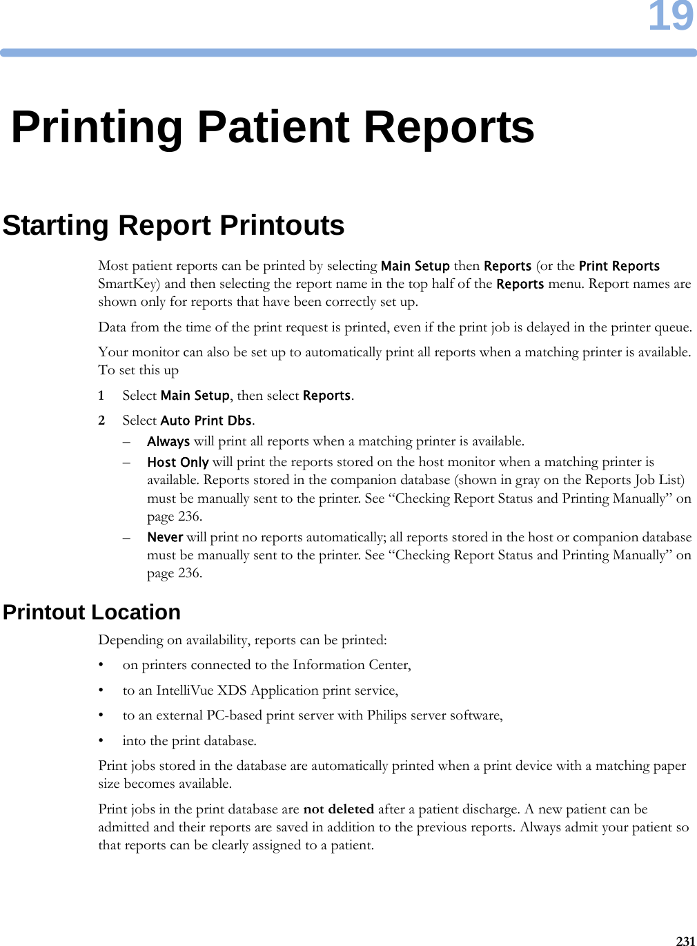 1923119Printing Patient ReportsStarting Report PrintoutsMost patient reports can be printed by selecting Main Setup then Reports (or the Print Reports SmartKey) and then selecting the report name in the top half of the Reports menu. Report names are shown only for reports that have been correctly set up.Data from the time of the print request is printed, even if the print job is delayed in the printer queue.Your monitor can also be set up to automatically print all reports when a matching printer is available. To set this up1Select Main Setup, then select Reports.2Select Auto Print Dbs.–Always will print all reports when a matching printer is available.–Host Only will print the reports stored on the host monitor when a matching printer is available. Reports stored in the companion database (shown in gray on the Reports Job List) must be manually sent to the printer. See “Checking Report Status and Printing Manually” on page 236.–Never will print no reports automatically; all reports stored in the host or companion database must be manually sent to the printer. See “Checking Report Status and Printing Manually” on page 236.Printout LocationDepending on availability, reports can be printed:• on printers connected to the Information Center,• to an IntelliVue XDS Application print service,• to an external PC-based print server with Philips server software,• into the print database.Print jobs stored in the database are automatically printed when a print device with a matching paper size becomes available.Print jobs in the print database are not deleted after a patient discharge. A new patient can be admitted and their reports are saved in addition to the previous reports. Always admit your patient so that reports can be clearly assigned to a patient.