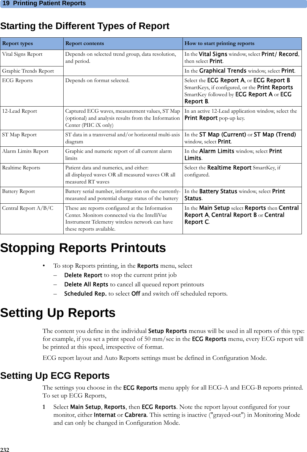 19 Printing Patient Reports232Starting the Different Types of ReportStopping Reports Printouts• To stop Reports printing, in the Reports menu, select–Delete Report to stop the current print job–Delete All Repts to cancel all queued report printouts–Scheduled Rep. to select Off and switch off scheduled reports.Setting Up ReportsThe content you define in the individual Setup Reports menus will be used in all reports of this type: for example, if you set a print speed of 50 mm/sec in the ECG Reports menu, every ECG report will be printed at this speed, irrespective of format.ECG report layout and Auto Reports settings must be defined in Configuration Mode.Setting Up ECG ReportsThe settings you choose in the ECG Reports menu apply for all ECG-A and ECG-B reports printed. To set up ECG Reports,1Select Main Setup, Reports, then ECG Reports. Note the report layout configured for your monitor, either Internat or Cabrera. This setting is inactive (&quot;grayed-out&quot;) in Monitoring Mode and can only be changed in Configuration Mode.Report types Report contents How to start printing reportsVital Signs Report Depends on selected trend group, data resolution, and period.In the Vital Signs window, select Print/ Record, then select Print.Graphic Trends Report In the Graphical Trends window, select Print.ECG Reports Depends on format selected. Select the ECG Report A, or ECG Report B SmartKeys, if configured, or the Print Reports SmartKey followed by ECG Report A or ECG Report B.12-Lead Report Captured ECG waves, measurement values, ST Map (optional) and analysis results from the Information Center (PIIC iX only)In an active 12-Lead application window, select the Print Report pop-up key.ST Map Report ST data in a transversal and/or horizontal multi-axis diagramIn the ST Map (Current) or ST Map (Trend) window, select Print.Alarm Limits Report Graphic and numeric report of all current alarm limitsIn the Alarm Limits window, select Print Limits.Realtime Reports Patient data and numerics, and either: all displayed waves OR all measured waves OR all measured RT wavesSelect the Realtime Report SmartKey, if configured.Battery Report Battery serial number, information on the currently-measured and potential charge status of the batteryIn the Battery Status window, select Print Status.Central Report A/B/C These are reports configured at the Information Center. Monitors connected via the IntelliVue Instrument Telemetry wireless network can have these reports available.In the Main Setup select Reports then Central Report A, Central Report B or Central Report C.