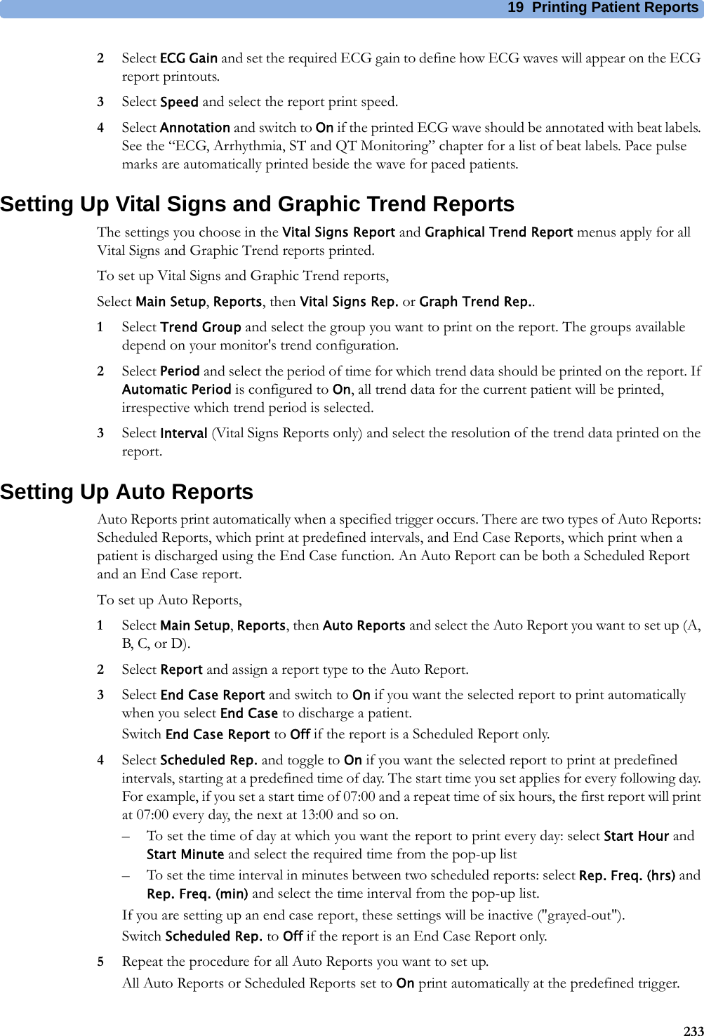 19 Printing Patient Reports2332Select ECG Gain and set the required ECG gain to define how ECG waves will appear on the ECG report printouts.3Select Speed and select the report print speed.4Select Annotation and switch to On if the printed ECG wave should be annotated with beat labels. See the “ECG, Arrhythmia, ST and QT Monitoring” chapter for a list of beat labels. Pace pulse marks are automatically printed beside the wave for paced patients.Setting Up Vital Signs and Graphic Trend ReportsThe settings you choose in the Vital Signs Report and Graphical Trend Report menus apply for all Vital Signs and Graphic Trend reports printed.To set up Vital Signs and Graphic Trend reports,Select Main Setup, Reports, then Vital Signs Rep. or Graph Trend Rep..1Select Trend Group and select the group you want to print on the report. The groups available depend on your monitor&apos;s trend configuration.2Select Period and select the period of time for which trend data should be printed on the report. If Automatic Period is configured to On, all trend data for the current patient will be printed, irrespective which trend period is selected.3Select Interval (Vital Signs Reports only) and select the resolution of the trend data printed on the report.Setting Up Auto ReportsAuto Reports print automatically when a specified trigger occurs. There are two types of Auto Reports: Scheduled Reports, which print at predefined intervals, and End Case Reports, which print when a patient is discharged using the End Case function. An Auto Report can be both a Scheduled Report and an End Case report.To set up Auto Reports,1Select Main Setup, Reports, then Auto Reports and select the Auto Report you want to set up (A, B, C, or D).2Select Report and assign a report type to the Auto Report.3Select End Case Report and switch to On if you want the selected report to print automatically when you select End Case to discharge a patient.Switch End Case Report to Off if the report is a Scheduled Report only.4Select Scheduled Rep. and toggle to On if you want the selected report to print at predefined intervals, starting at a predefined time of day. The start time you set applies for every following day. For example, if you set a start time of 07:00 and a repeat time of six hours, the first report will print at 07:00 every day, the next at 13:00 and so on.– To set the time of day at which you want the report to print every day: select Start Hour and Start Minute and select the required time from the pop-up list– To set the time interval in minutes between two scheduled reports: select Rep. Freq. (hrs) and Rep. Freq. (min) and select the time interval from the pop-up list.If you are setting up an end case report, these settings will be inactive (&quot;grayed-out&quot;).Switch Scheduled Rep. to Off if the report is an End Case Report only.5Repeat the procedure for all Auto Reports you want to set up.All Auto Reports or Scheduled Reports set to On print automatically at the predefined trigger.