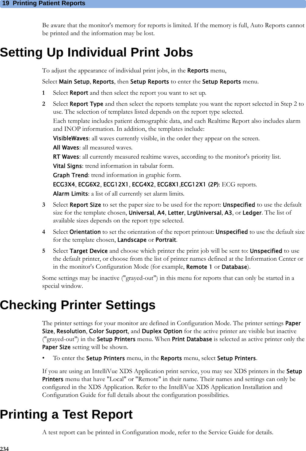 19 Printing Patient Reports234Be aware that the monitor&apos;s memory for reports is limited. If the memory is full, Auto Reports cannot be printed and the information may be lost.Setting Up Individual Print JobsTo adjust the appearance of individual print jobs, in the Reports menu,Select Main Setup, Reports, then Setup Reports to enter the Setup Reports menu.1Select Report and then select the report you want to set up.2Select Report Type and then select the reports template you want the report selected in Step 2 to use. The selection of templates listed depends on the report type selected.Each template includes patient demographic data, and each Realtime Report also includes alarm and INOP information. In addition, the templates include:VisibleWaves: all waves currently visible, in the order they appear on the screen.All Waves: all measured waves.RT Waves: all currently measured realtime waves, according to the monitor&apos;s priority list.Vital Signs: trend information in tabular form.Graph Trend: trend information in graphic form.ECG3X4, ECG6X2, ECG12X1, ECG4X2, ECG8X1,ECG12X1 (2P): ECG reports.Alarm Limits: a list of all currently set alarm limits.3Select Report Size to set the paper size to be used for the report: Unspecified to use the default size for the template chosen, Universal, A4, Letter, LrgUniversal, A3, or Ledger. The list of available sizes depends on the report type selected.4Select Orientation to set the orientation of the report printout: Unspecified to use the default size for the template chosen, Landscape or Portrait.5Select Target Device and choose which printer the print job will be sent to: Unspecified to use the default printer, or choose from the list of printer names defined at the Information Center or in the monitor&apos;s Configuration Mode (for example, Remote 1 or Database).Some settings may be inactive (&quot;grayed-out&quot;) in this menu for reports that can only be started in a special window.Checking Printer SettingsThe printer settings for your monitor are defined in Configuration Mode. The printer settings Paper Size, Resolution, Color Support, and Duplex Option for the active printer are visible but inactive (&quot;grayed-out&quot;) in the Setup Printers menu. When Print Database is selected as active printer only the Paper Size setting will be shown.• To enter the Setup Printers menu, in the Reports menu, select Setup Printers.If you are using an IntelliVue XDS Application print service, you may see XDS printers in the Setup Printers menu that have &quot;Local&quot; or &quot;Remote&quot; in their name. Their names and settings can only be configured in the XDS Application. Refer to the IntelliVue XDS Application Installation and Configuration Guide for full details about the configuration possibilities.Printing a Test ReportA test report can be printed in Configuration mode, refer to the Service Guide for details.