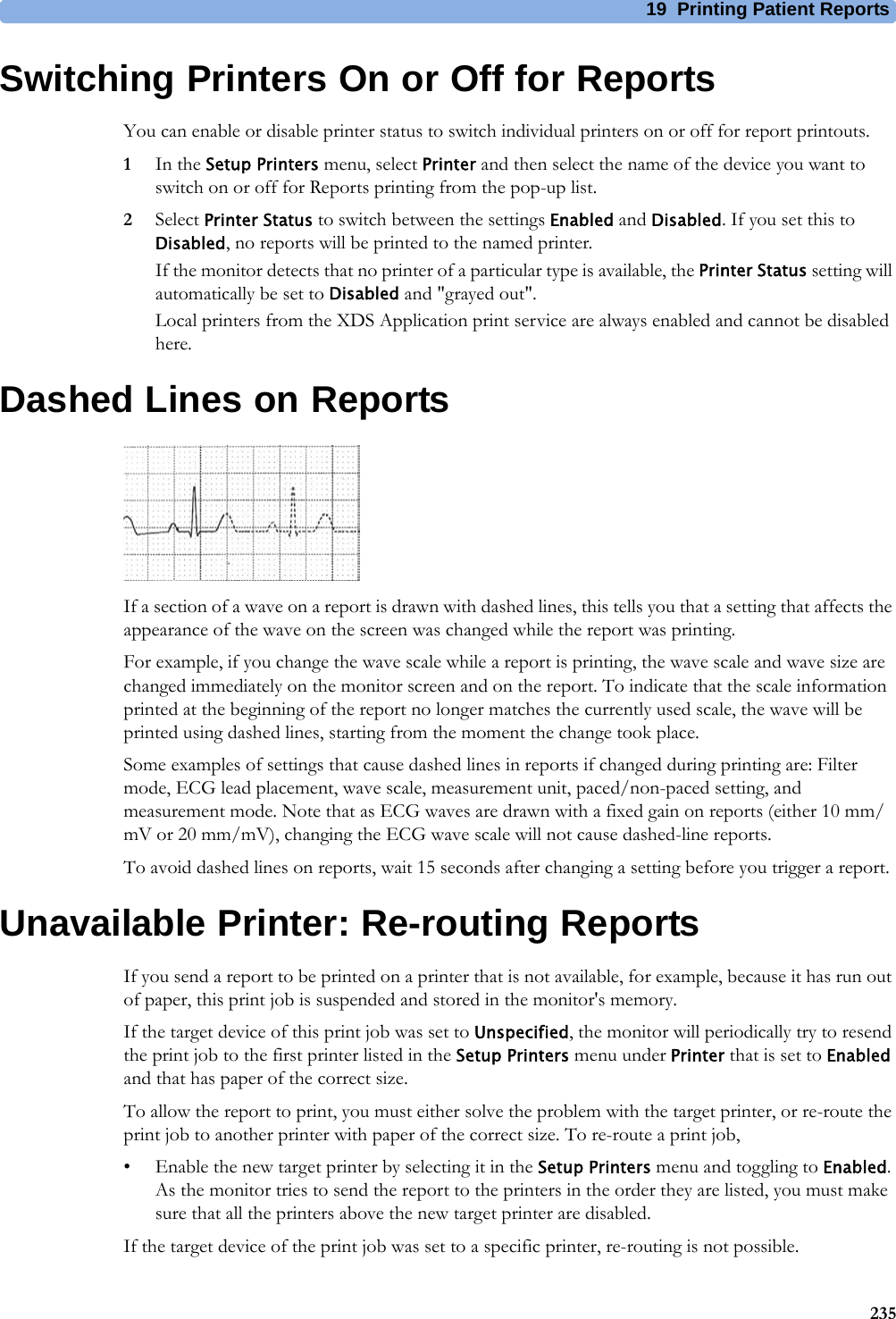 19 Printing Patient Reports235Switching Printers On or Off for ReportsYou can enable or disable printer status to switch individual printers on or off for report printouts.1In the Setup Printers menu, select Printer and then select the name of the device you want to switch on or off for Reports printing from the pop-up list.2Select Printer Status to switch between the settings Enabled and Disabled. If you set this to Disabled, no reports will be printed to the named printer.If the monitor detects that no printer of a particular type is available, the Printer Status setting will automatically be set to Disabled and &quot;grayed out&quot;.Local printers from the XDS Application print service are always enabled and cannot be disabled here.Dashed Lines on ReportsIf a section of a wave on a report is drawn with dashed lines, this tells you that a setting that affects the appearance of the wave on the screen was changed while the report was printing.For example, if you change the wave scale while a report is printing, the wave scale and wave size are changed immediately on the monitor screen and on the report. To indicate that the scale information printed at the beginning of the report no longer matches the currently used scale, the wave will be printed using dashed lines, starting from the moment the change took place.Some examples of settings that cause dashed lines in reports if changed during printing are: Filter mode, ECG lead placement, wave scale, measurement unit, paced/non-paced setting, and measurement mode. Note that as ECG waves are drawn with a fixed gain on reports (either 10 mm/mV or 20 mm/mV), changing the ECG wave scale will not cause dashed-line reports.To avoid dashed lines on reports, wait 15 seconds after changing a setting before you trigger a report.Unavailable Printer: Re-routing ReportsIf you send a report to be printed on a printer that is not available, for example, because it has run out of paper, this print job is suspended and stored in the monitor&apos;s memory.If the target device of this print job was set to Unspecified, the monitor will periodically try to resend the print job to the first printer listed in the Setup Printers menu under Printer that is set to Enabled and that has paper of the correct size.To allow the report to print, you must either solve the problem with the target printer, or re-route the print job to another printer with paper of the correct size. To re-route a print job,• Enable the new target printer by selecting it in the Setup Printers menu and toggling to Enabled. As the monitor tries to send the report to the printers in the order they are listed, you must make sure that all the printers above the new target printer are disabled.If the target device of the print job was set to a specific printer, re-routing is not possible.