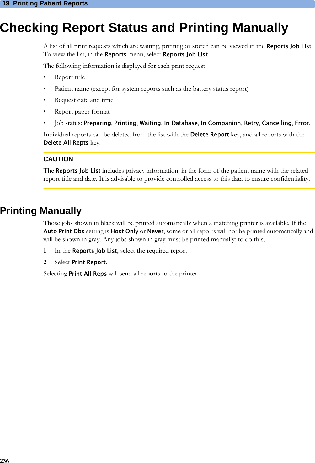 19 Printing Patient Reports236Checking Report Status and Printing ManuallyA list of all print requests which are waiting, printing or stored can be viewed in the Reports Job List. To view the list, in the Reports menu, select Reports Job List.The following information is displayed for each print request:• Report title• Patient name (except for system reports such as the battery status report)• Request date and time• Report paper format•Job status: Preparing, Printing, Waiting, In Database, In Companion, Retry, Cancelling, Error.Individual reports can be deleted from the list with the Delete Report key, and all reports with the Delete All Repts key.CAUTIONThe Reports Job List includes privacy information, in the form of the patient name with the related report title and date. It is advisable to provide controlled access to this data to ensure confidentiality.Printing ManuallyThose jobs shown in black will be printed automatically when a matching printer is available. If the Auto Print Dbs setting is Host Only or Never, some or all reports will not be printed automatically and will be shown in gray. Any jobs shown in gray must be printed manually; to do this,1In the Reports Job List, select the required report2Select Print Report.Selecting Print All Reps will send all reports to the printer.