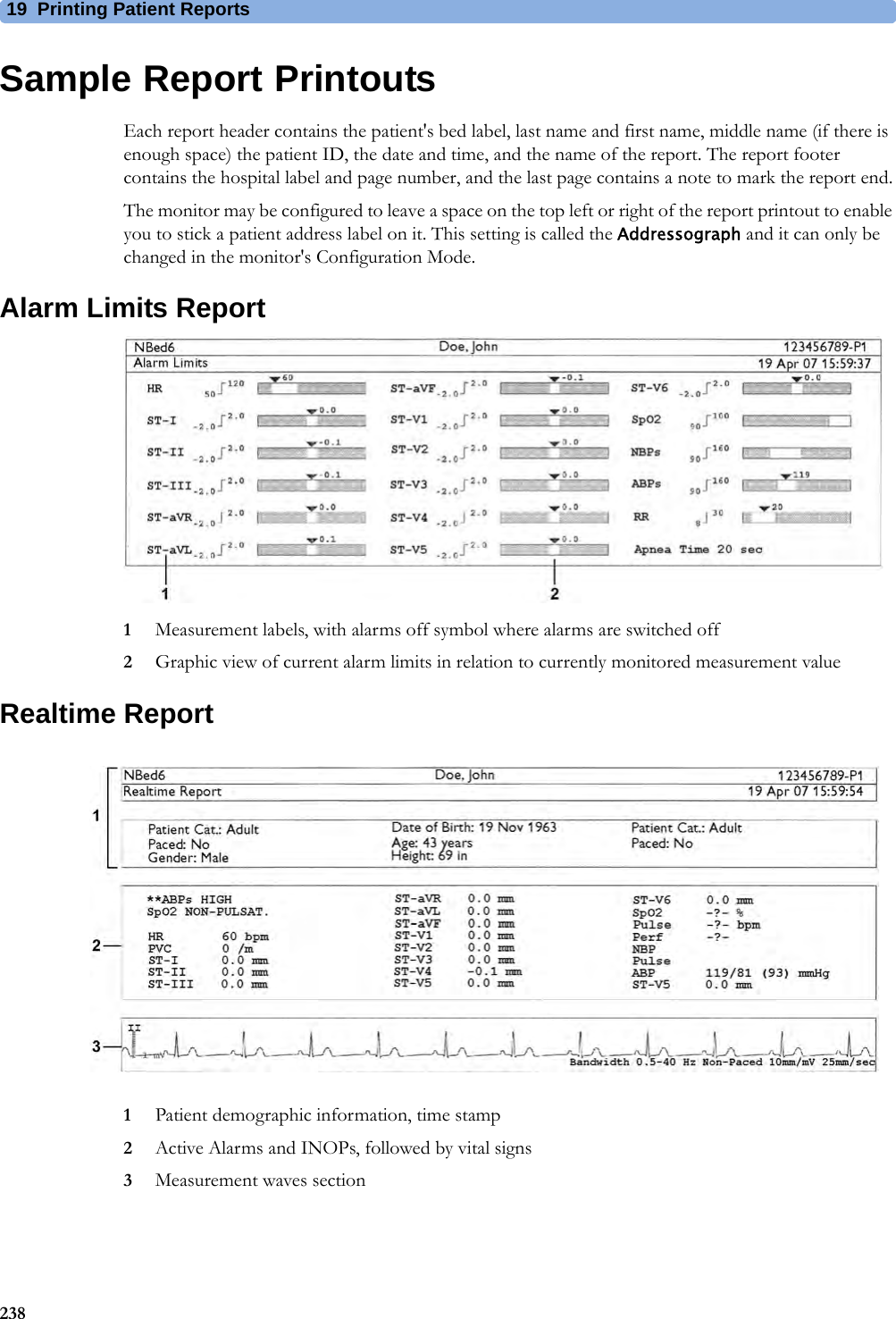 19 Printing Patient Reports238Sample Report PrintoutsEach report header contains the patient&apos;s bed label, last name and first name, middle name (if there is enough space) the patient ID, the date and time, and the name of the report. The report footer contains the hospital label and page number, and the last page contains a note to mark the report end.The monitor may be configured to leave a space on the top left or right of the report printout to enable you to stick a patient address label on it. This setting is called the Addressograph and it can only be changed in the monitor&apos;s Configuration Mode.Alarm Limits Report1Measurement labels, with alarms off symbol where alarms are switched off2Graphic view of current alarm limits in relation to currently monitored measurement valueRealtime Report1Patient demographic information, time stamp2Active Alarms and INOPs, followed by vital signs3Measurement waves section