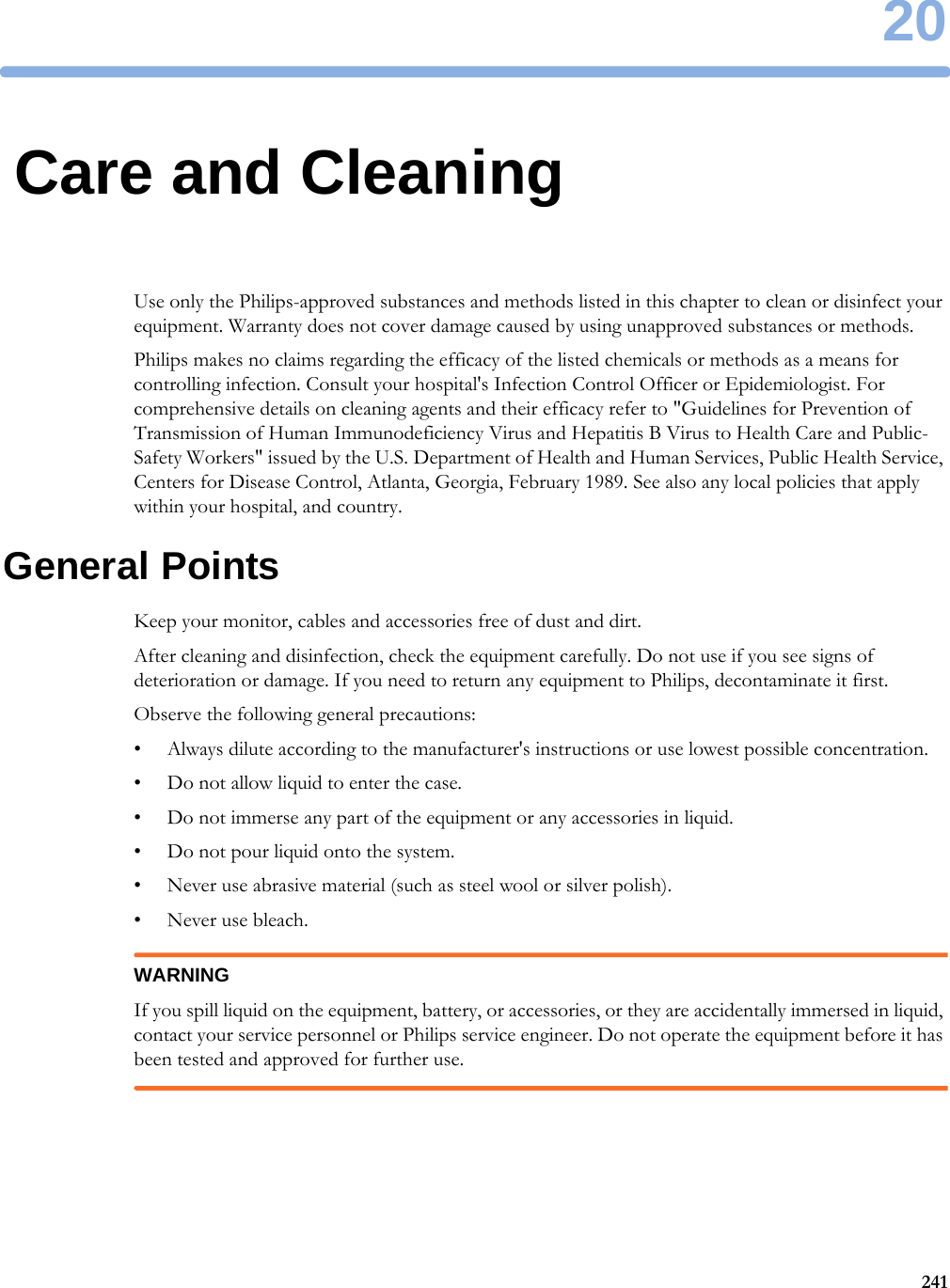 2024120Care and CleaningUse only the Philips-approved substances and methods listed in this chapter to clean or disinfect your equipment. Warranty does not cover damage caused by using unapproved substances or methods.Philips makes no claims regarding the efficacy of the listed chemicals or methods as a means for controlling infection. Consult your hospital&apos;s Infection Control Officer or Epidemiologist. For comprehensive details on cleaning agents and their efficacy refer to &quot;Guidelines for Prevention of Transmission of Human Immunodeficiency Virus and Hepatitis B Virus to Health Care and Public-Safety Workers&quot; issued by the U.S. Department of Health and Human Services, Public Health Service, Centers for Disease Control, Atlanta, Georgia, February 1989. See also any local policies that apply within your hospital, and country.General PointsKeep your monitor, cables and accessories free of dust and dirt.After cleaning and disinfection, check the equipment carefully. Do not use if you see signs of deterioration or damage. If you need to return any equipment to Philips, decontaminate it first.Observe the following general precautions:• Always dilute according to the manufacturer&apos;s instructions or use lowest possible concentration.• Do not allow liquid to enter the case.• Do not immerse any part of the equipment or any accessories in liquid.• Do not pour liquid onto the system.• Never use abrasive material (such as steel wool or silver polish).• Never use bleach.WARNINGIf you spill liquid on the equipment, battery, or accessories, or they are accidentally immersed in liquid, contact your service personnel or Philips service engineer. Do not operate the equipment before it has been tested and approved for further use.